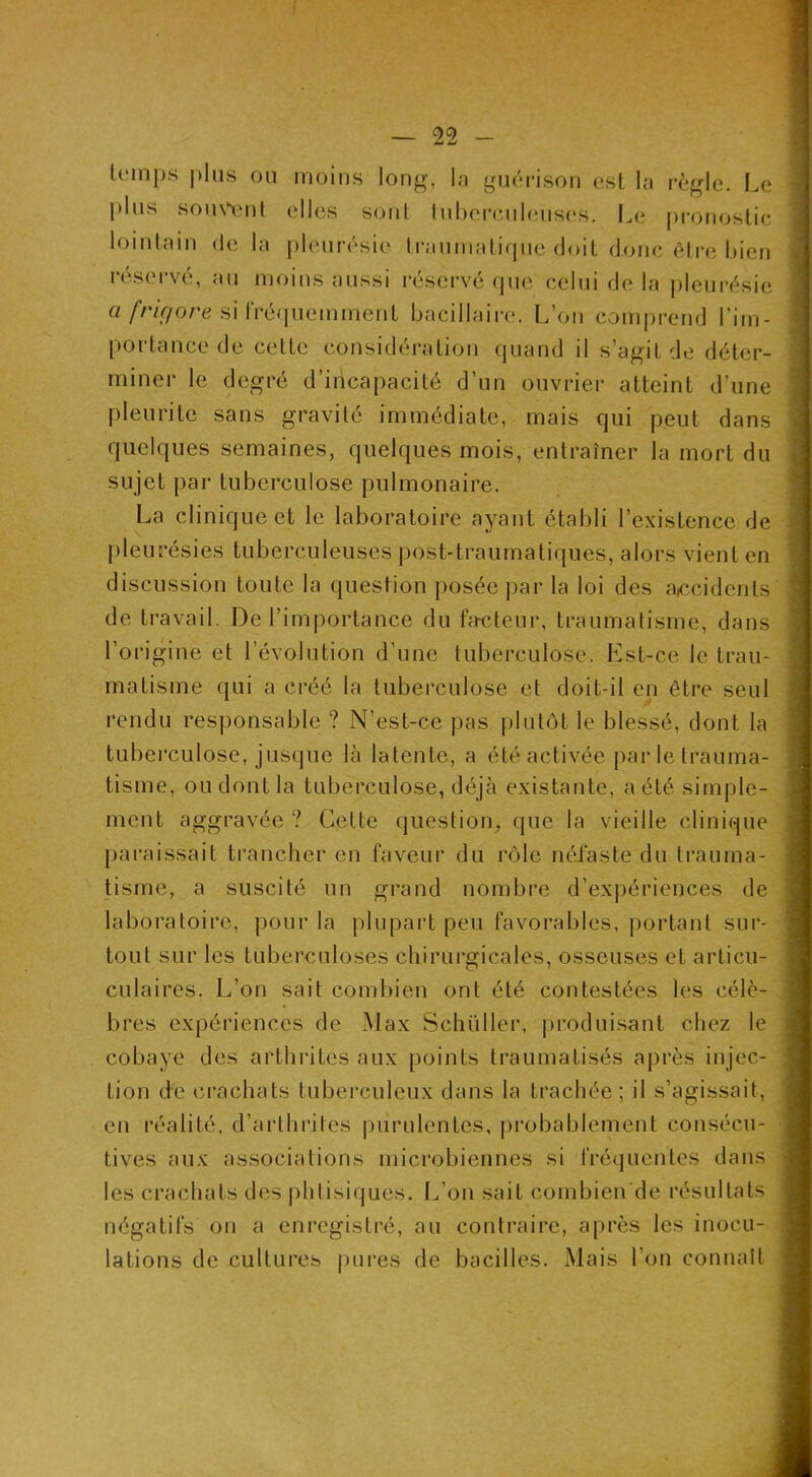 lc;in|)s |)his ou moins long, In guérison esl la règle. Le plus som\'nl elles soni InhercnUmses. Le pronostic lointain de la pleurésie tranniatirpie doit donc être bien i-ései'vé, an moins aussi réservé (jne celui de la pleurésie a frir/ore si IVéquemment bacillaire. I.’on comprend l’im- portance de cette considération quand il s’agit de déter- miner le degré d’incapacité d’un ouvrier atteint d’une pleurite sans gravité immédiate, mais qui peut dans quelques semaines, quelques mois, entraîner la mort du sujet par tuberculose pulmonaire. La clinique et le laboratoire ayant établi l’existence de pleurésies tuberculeuses post-traumatiques, alors vient en discussion toute la question posée par la loi des aKîcidents de ti-avail. De l’importance du fax^teur, traumatisme, dans l’origine et l’évolution d’une tuberculose. Est-ce le trau- matisme qui a créé la tuberculose et doit-il en être seul rendu responsable ? N’est-ce pas i)lulôt le blessé, dont la tuberculose, jusque là latente, a été activée parletrauma- tisme, ou dont la tuberculose, déjà existante, a été simple- ment aggravée ? Cette question, que la vieille clinique paraissait trancher en faveur du rôle néfaste du trauma- tisme, a suscité un grand nombre d’expériences de laboratoire, pour la plupart peu favorables, portant sur- tout sur les tuberculoses chirurgicales, osseuses et articu- culaires. L’on sait combien ont été contestées les célè- bres expériences de Max Schüller, produisant chez le cobaye des arthrites aux points traumatisés aj)rès injec- tion de crachats tuberculeux dans la trachée ; il s’agissait, en réalité, d’arthrites purulentes, probablement consécu- tives aux associations microbiennes si fréquentes dans les crachats des phtisirjues. L’on sait combien'de résultats négatifs on a enregistré, au contraire, après les inocu- lations de cultures j)ures de bacilles. Mais l’on connaît