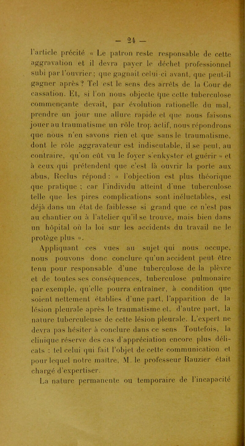 rai'liclo précité « Le patron i*esLe responsable de cette yagpjivation et il devi'a payer b' déchet prol'essionnel subi par l’ouvrier; (jue gagnait celui-ci avant, que peut-il gagner api-ès? Tel est le sens des arrêts de la Cour de cassation. Et, si l’on nous objecte que cette tuberculose commençante devait, par évolution rationelle du mal, prendre un jour une allui-e ra])ide et qiK‘ nous faisons jouer au traumatisme, un rôle trop actif, nous répondrons que nous n’en savons rien et que sans le traumatisme, dont le rôle aggravateur est indiscutable, il se peut, au contraire, qu’on eût vu le foyer s’enkyster et guérir » et à ceux qui prétendent que c’est là ouvrir la porte aux abus, Reclus répond : « l’objection est plus théorique que pratique ; car l’individu atteint d'une tuberculose telle que les pires complications sont inéluctables, est déjà dans un état de faiblesse si grand que ce n’est pas au chantier ou à l’atelier qu’il se trouve, mais bien dans un hôpital où la loi sur les accidents du travail ne le protège plus ». Appliquant ces vues au sujet qui nous occupe, nous pouvons donc conclure qu’un accident peut être tenu pour responsable d’une tuberculose de la plèvre et de toutes ses conséquences, tuberculose |)ulmonaire par exemple, qu’elle pourra entraîner, à condition que soient nettement établies d’une part, l’apparition de la lésion pleurale après le traumatisme et, d’autre ])art, la nature tuberculeuse de cette lésion pleurale. L’expert ne devra pas hésiter à conclure dans ce sens Toutefois, la clinique réserve des cas d’appréciation encore plus déli- cats : tel celui qui fait l’objet de cette communication et pour lequel notre maître, M. le professeur Rauzier était chargé d’expertiser. La nature permanente ou temporaire de l’incapacité