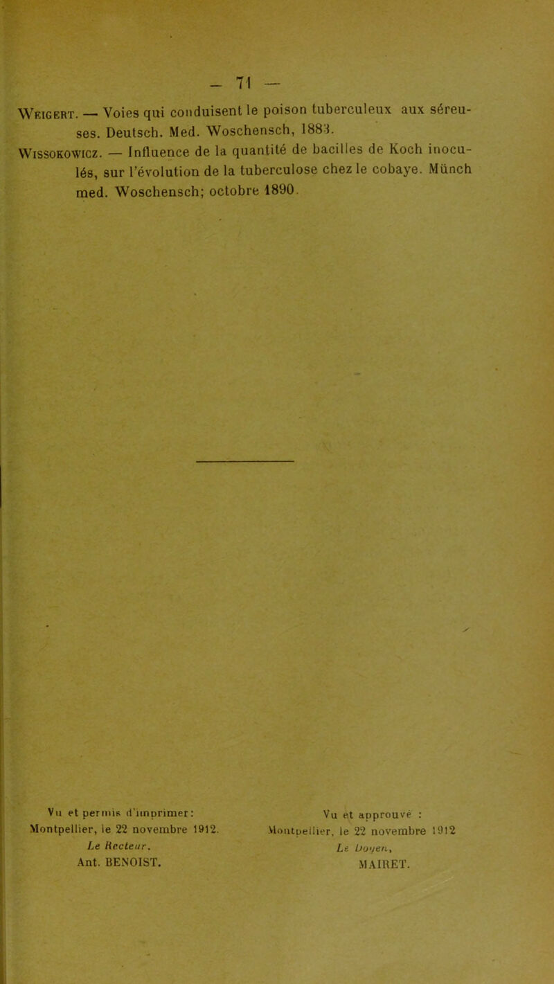 Weigert. — V016S qui conduis6nt 1g poison tubGrculGux aux séreu- ses. Deutsch. Med. Woschensch, 188i. VVissoKOWicz. — Influence de la quantité de bacilles de Koch inocu- lés, sur l’évolution de la tuberculose chez le cobaye. Münch med. Woschensch; octobre 1890. Vu et periiÙR ri'icnprimer: Montpellier, le 22 novembre 1912. Le Recteur. Ant. BENOIST. Vu e.t approuvé : ■VloiUpeilier, le 22 novembre 1912 Le ü(j‘/eii, MAIRET.