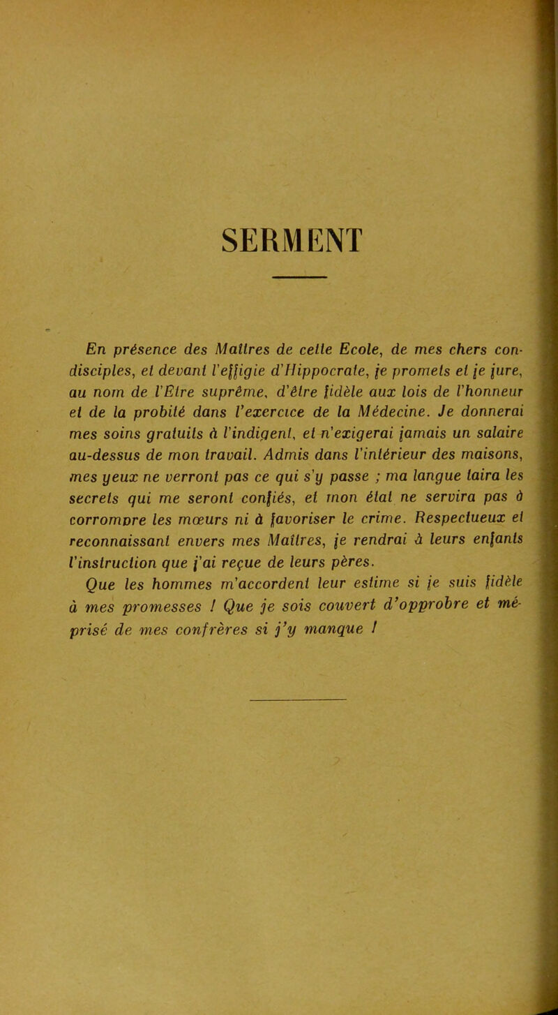 SERMENT En présence des Maîtres de celle Ecole, de mes chers con- disciples, el devant l'eUigie d'Hippocrate, fe promets et /e jure, au nom de VElre suprême, d'être fidèle aux lois de l'honneur el de la probité dans Vexercice de la Médecine. Je donnerai mes soins gratuits à l'indigent, et n'exigerai jamais un salaire au-dessus de mon travail. Admis dans l’intérieur des maisons, mes yeux ne verront pas ce qui s’y passe ; ma langue taira les secrets qui me seront confiés, et mon état ne servira pas à corromore les mœurs ni à favoriser le crime. Respectueux et reconnaissant envers mes Maîtres, je rendrai à leurs enfants l’instruction que j'ai reçue de leurs pères. Que les hommes m'accordent leur estime si je suis fidèle à mes promesses / Que je sois couvert d’opprobre et mé- prisé de mes confrères si j’y manque /