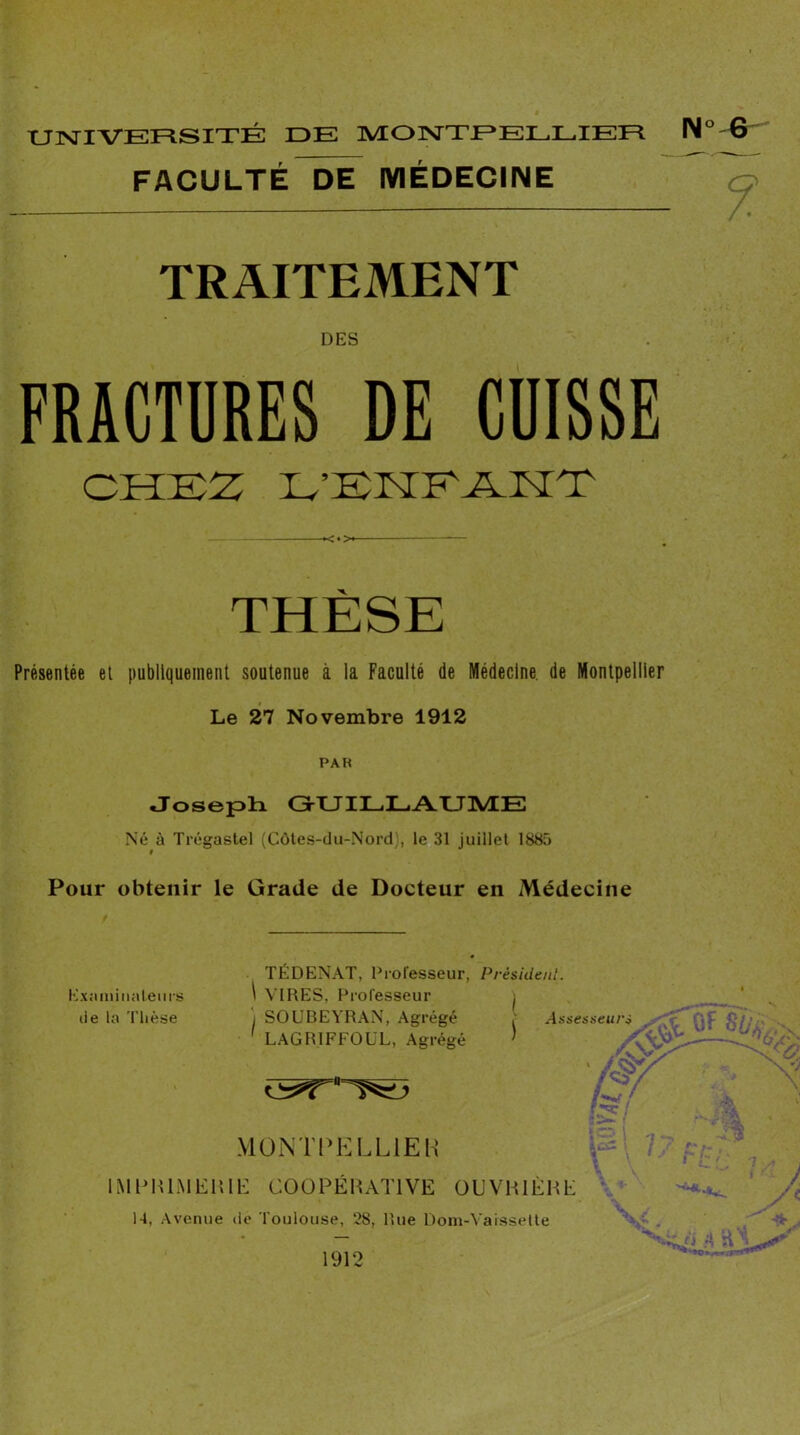 tJlSriVERSITÉ DE IVEOrsTTEELLIEE FACULTÉ DE MÉDECINE N“-G- TRAITEMENT DES FRACTURES DE CUISSE CHEZ E’EHEÆ.HZ <4>^ Présentée et publiquement soutenue à la Faculté de Médecine, de Montpellier Le 27 Novembre 1912 PAR •JosepE G-UILLAUME Né à Trégastel (Côtes-du-Nord), le 31 juillet 1885 Pour obtenir le Grade de Docteur en Médecine Exaniiiiateiirs de la Thèse TÉDENAT, Professeur, Président. I VIRES, Professeur ) ) SOUBEYRAN, Agrégé ' LAGRIFFOÜL, Agrégé ) V MüNTPELLlEH .A lMl>IU.MEI!il-: COOPÉHATIVE OUVHIÉHE \< ‘ 14, Avenue de Toulouse, 28, Rue Dom-Vaisselte 1912