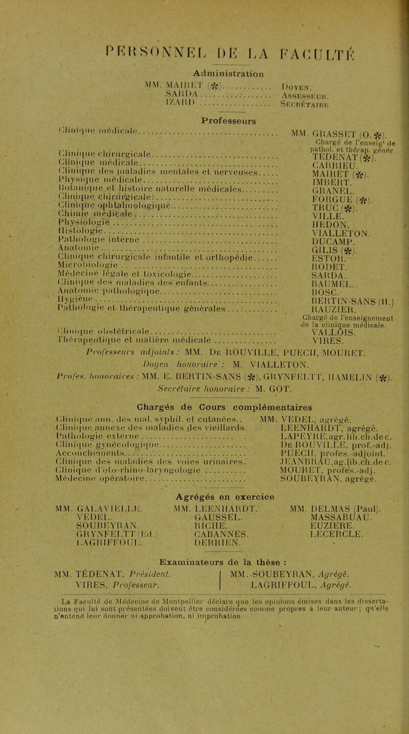 PRKSONNhM, DK i,A I<'A(UJi;rK Administration MM. MAIHKT (^() Doyen. A.SSIÎS.SICUIl. TA I ri K (lliiiii|ii(i imS(lic;il( Professeurs (iliiiiiliie c.liinirgicale tdiiihliie m6(licalc !...!! (;iiiii(|tio (les inalailics m(;iiLal(is et nerveuses iMiysi(iiie médicale |{()tani(iiie et liistnii-e iiatui’elle médicales.... (’.linifiue cliinjrt>ic.alel (;iini(jue aplitalinologique ('himie médicale ; Physiologie Histologie Pathologie interne .Anatomie Clini(ine chirnrgicale infantile et orthopédie. Microbiologie .. Médecim; légale et to.xicologie (diniipui des maladies des enfants Anat<jmie patlnjlogique Hygiène Pathologie et thérapenti(|ue générales Hhni(iiie obstétricale j. Thérapeiiti(|ne et matière médicale MM. HHASSHT (0.f<). Gliargé de l’en.seig* de putliol. et tliérap. Kendr. THDHNATf*); CAIUHICU. MAI H ET (fd). IMHEHT. GHANEL. FOMGUE (*). THUG(«). VILLE. IIEDON. VTALLETON. DUCAMP. GILIS (*). ESTOH. HODET. SA H DA. BAUMEL. BOSC. BEBT1N-SANS(H.) BAUZIEB. Chargé de l’enseigneineot de la clinique médicale. VALLÔIS. VIBES. Professieiira adjoinls: MM. De BOUVILLE, l'UECH, MOUBET. Doi/en honoraire : M. VIALLETON. Profen. honoraireH : MM. E. BEBTIN-SANS (iftf), GBYiNEIG/rT, HAMELIN Secréiaire honoraire : M. GOT. Chargés de Cours complémentaires Glini(|iie ami. des mal. syqihil. et cutanées.. Gliniijiie annexe des maladies des vieillards. Pathologie externe , tdiniiine gynéccjlogiipie Acconcheinents (dinicpie des maladies des voies urinaires. Gliniipie d'oto-rhim^-lai'yngologie Médecine opératoii’e MMi VEDEL, agrégé. LEENHABDf, agrégé. LAPEYBE,agr. lib.ch.de c. De B0ü\'1LI,E, prof.-ad|. PUECH, proies.-adjoint. .IEANBBAU,ag.lih.ch.de c. MOUBET, P ro fe's. -a dj. SOLIBEYBAN, agrégé. MM. GALAN lELLIv VEDEI.. SOtJBEYBAN. GBYi\FEI,TT(l'Jd.) LAGBIFFOIIL. Agrégés en exercice MM. LEENHABDT. GAUSSEL. BICHE. CABANNES. DEBBIEN. MM. DELMAS (Paul). MASSABUAU. EÜZIERE. LECEBCLE. Examinateurs de la thèse : MM. TÉDE.^AT, Présidenl. I MM. SOUBEYRAN, VIRES, Pro/esseu/-. | LAGRIFFOUL, Asrrér/é. La Paciillé de Médecine de Montpellier déclare (juo le.s opinion.s émises dans les disserta- lions qui lui sont présentées doivent être considérées comme propres à leur auteur; qu'ePe n'entend leur donner ni approbation, ni improbation
