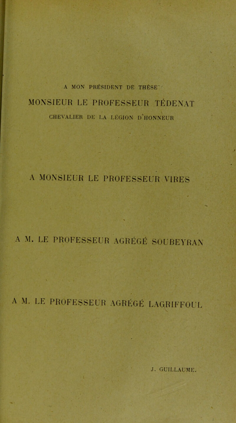 A MON PRÉSIDENT DE THÈSE MONSIEUR UE PROFESSEUR TÉDENAT CHEVALIER DE LA LÉGION d’hONNEUR A MONSIEUR LE PROFESSEUR VIRES A M. LE PROFESSEUR AGRÉGÉ SOUBEYRAN A M. LE PROFESSEUH AGRÉGP LAG^IFFOLI^