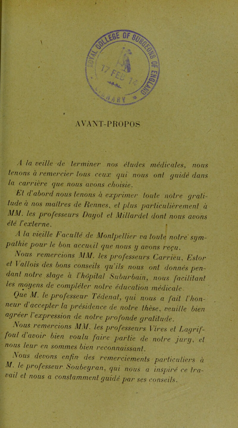 I f \ AVANT-PROPOS A la veille de 1er miner nos éludes médicales, nous tenons à remercier lotis ceux (jui nous ont guidé dans la carrière cjne nous avons choisie. A/ d abord nous tenons à exprime/' toute notre grati- tude à nos maîtres de Rennes, et plus particulièrement à MM. les professeurs Dagol et Millardel dont nous avons été rexterne. ? A la vieille Faculté de Montpetlier va toute notre sgm- pathie pour le bon accueil que nous g avons reçu. Nous remercions MM. les professeurs Car rien, Eslor et ] allais des bons conseils qu'ils nous ont donnés pen- dant notre stage à l'hôpital Suburbain, nous facilitanl les moyens de compléter notre éducation médicale. Que M. le professeur Tédenal, qui nous a fait l'hon- neur d'accepter ta présidence de notre thèse, veuille bien agréer l expression de notre profonde gratitude. Nous remercions MM. les professeurs Vires et Lagrif- foul d'avoir bien voulu faire partie de notre jury, et nous leur en sommes bien reconnaissant. ^ous devons enfin des remerciements particuliers à M. le professeur Soubeyran, qui nous a inspiré ce tra- vail et nous a constamment guidé par ses conseils.