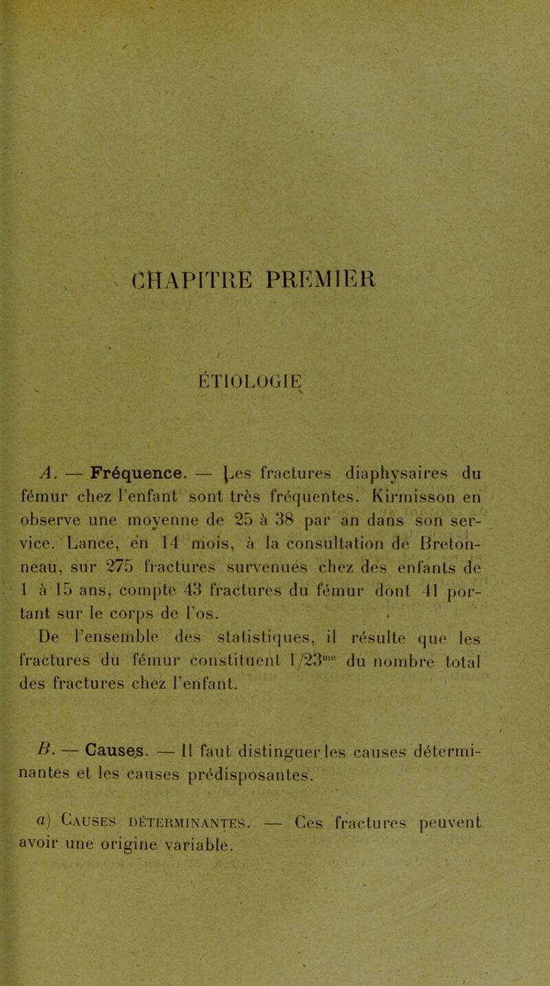 CHAPITRE PREMIER ÉTIOLUGIE V A. — Fréquence. — l^es fractures diaphysaires du fémur chez l’enfant sont très fréquentes. Kirinisson en observe une moyenne de 25 à 38 par an dans son ser- vice. Lance, en 14 mois, à la consultation de Breton- neau, sur 275 fractures survenues chez des enfants de 1 à 15 ans, compte 43 fractures du fémur dont 11 por- tant sur le corps de l’os. De l’ensemble des statisti<jues, il résulte (jue les fractures du fémur constituent 1/23“'® du nombre total des fractures chez l’enfant. B. — Causes. — 11 faut distinguei’les causes détermi- nantes et les causes prédisposantes. a) Causes déterminantes. — Ces fractures peuvent avoir une origine variable.