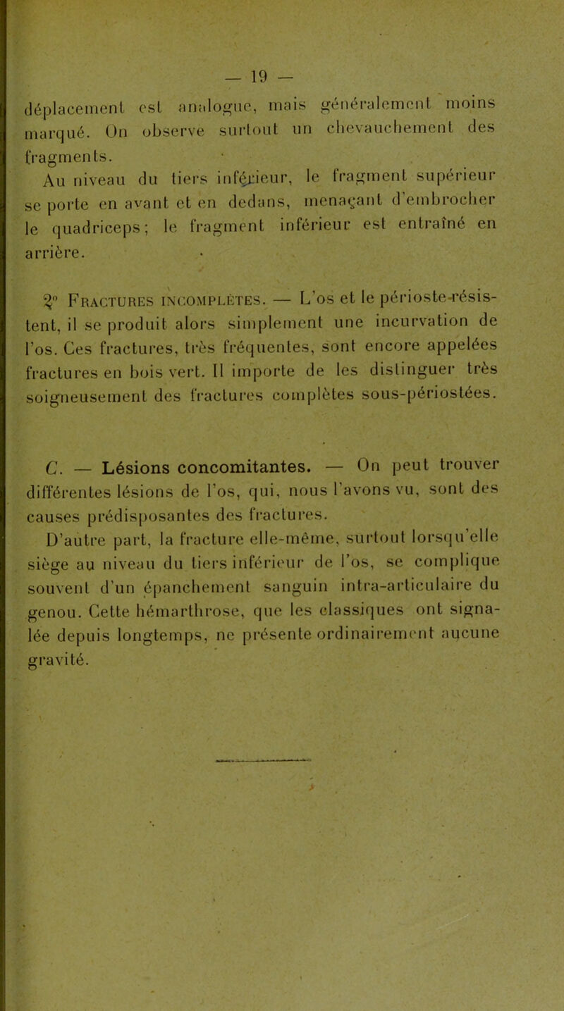 — 19 — (léplacemenl est an;iloguo, mais généralomonl moins marqué. Un observe siirloiit un chevauchemcnl des IVagments. Au niveau du tiers inferieur, le IVagmenL supérieur se porte en avant et en dedans, menaç;ant d'embroclier le quadriceps; le fragment inférieur est entraîné en arrière. Fractures incomplètes. — L’os et le périoste-résis- tent, il se produit alors simplement une incui’vation de l’os. Ces fractures, très fréquentes, sont encore appelées fractures en bois vert. Il importe de les distinguei* très soigneusement des IVactures complètes sous-péi’iostées. C. — Lésions concomitantes. — On peut trouver différentes lésions de l’os, qui, nous l’avons vu, sont des causes prédisposantes des fractui’es. D’autre part, la fracture elle-même, surtout lorsiju’elle siège au niveau du tiei’S inférieur de 1 os, se complique souvent d’un épancbemenl sanguin intra-arliculaire du genou. Cette liémarthi’ose, que les classiipies ont signa- lée depuis longtemps, ne présente ordinairement aucune gravité. >