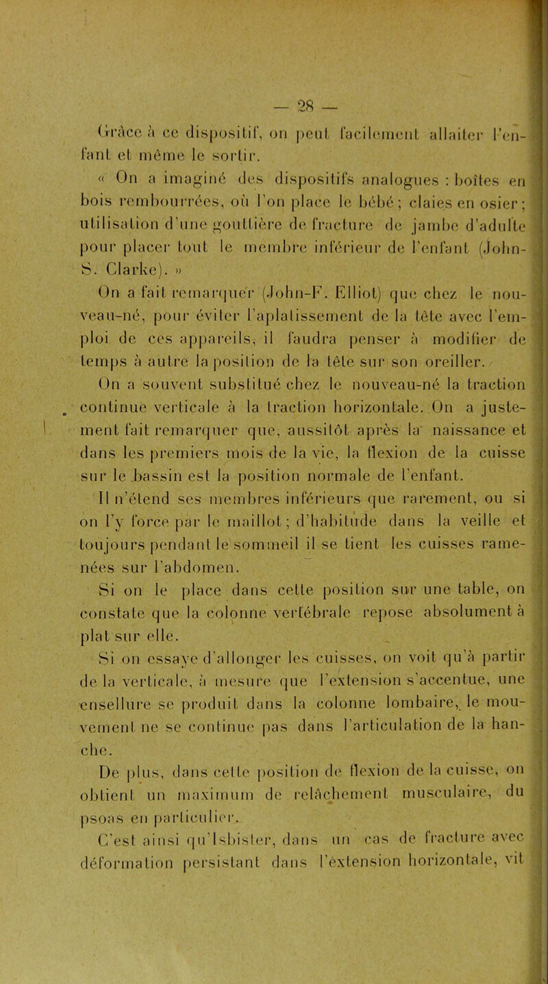 (li’àccà ce disposilir, on j)eiit raciliMiieiiL ullailci- l’cii- laiil el même le sortir. (( On a imaginé des dispositil's analogues : boîtes en bois l'embourrées, où l’on place le bébé; claies en osier ; utilisation d’une gouttière de fracture de jand)e d’adulte pour placei- tout le membre inférieur de l’enfant (.lobn- S. Clarke). » On a fait rcmar(piér (John-F. Elliot) rpie chez le nou- veau-né, poui’ éviter l’aplalissement de la tête avec l’em- ploi de ces appareils, il faudra penser à modiüer de temps à autre la position de la tête sur son oreiller. On a souvent substitué chez le nouveau-né la traction continue verticale à la traction horizontale. On a juste- ment fait remarquer que, aussitôt après la naissance et dans les premiers mois de la vie, la flexion de la cuisse sur le bassin est la position normale de l’enfant. Il n’étend ses membres inférieurs que i-arement, ou si on l’y force par le maillot; d’bal)itûde dans la veille et toujours pendant le sommeil il se tient les cuisses rame- nées sur l’abdomen. Si on le j)lace dans celte position snr une table, on constate que la colonne vertébrale repose absolument à plat sur elle. Si on essaye d'allonger les cuisses, on voit qu’à partir de la verticale, à mesure que l’extension s’accentue, une ensellure se produit dans la colonne lombaire, le mou- vement ne se continue pas dans l’articulation de la han- che. De plus, dans celte i>osition de llexion de la cuisse, on obtient un maximum de relâchement musculaire, du psoas en |)arliculier. C'est ainsi qu’lsbisler, dans un cas de fracture avec déformation persistant dans l’extension horizontale, vit {