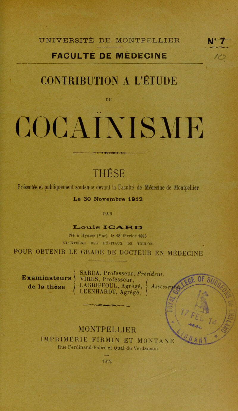 FACULTÉ DE MEDECINE /a \ CONTRIBUTION A L’ÉTUDE THÈSE Présentée et publiquement soutenue devant la Faculté de Médecine de Montpellier Le 30 Novembre 1012 PAR Louis ICARD Né à Hyùros (Var), le 18 février 1883 EX-INTERNE DES HÔPITAUX DE TOULON POUR OBTENIR LE GRADE DE DOCTEUR EN MÉDECINE Examinateurs de la thèse SARDA, Professeur, Président. VIRES, Professeur, LAGRIFFOUL, Agrégé, LEENHARDT, Agrégé, a jr Assessemrkf.}\^ 'Sjm /v / î —. ! f-, ■ H ! MONTPELLIER v ****■ IMPRIMERIE FIRMIN ET MONTANE F*Y Rue Ferdinand-Fabre et Quai du Verdanson 1912