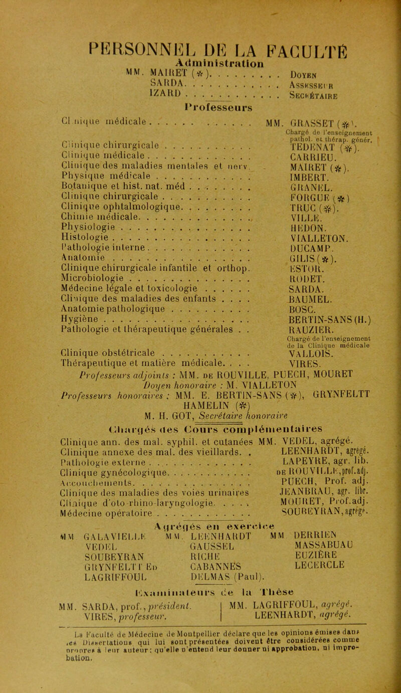 PERSONNEL DE LA FACULTE Administration MM. MAI MET (*) Doyen SARDA Assksseir IZARD Sechétaire Professeurs Cl nique médicale MM. GRASSET (#>. Chargé de l'enseignement r,. - ■ , . . . pathol. et thérap. génér. Clinique chirurgicale TEDENAT (#). Clinique médicale CARR1EU. Clinique des maladies mentales et nerv. MAIRET(ft). Pliysique médicale IMBERT. Botanique et hist. nat. méd GRANEL. Clinique chirurgicale FOBGIJF (&) Clinique ophtalmologique TRUC ($). Chimie médicale VILLE. Physiologie HEDON. Histologie VIALLETON. Pathologie interne DUCAMP. Anatomie ÜILIS(#). Clinique chirurgicale infantile et orthop. ESTOR. Microbiologie RODET. Médecine légale et toxicologie SARDA. Clinique des maladies des enfants .... BAUMEL. Anatomie pathologique BOSC. Hygiène BERTIN-SANS (H.) Pathologie et thérapeutique générales . . RAUZIER. Chargé de l'enseignement de la Clinique médicale Clinique obstétricale VALLOIS. Thérapeutique et matière médicale. . . . VIRES. Professeurs adjoints : MM. de ROUV1LLE, PUECH, MOURET Doyen honoraire : M. VIALLETON Professeurs honoraires: MM. E. BERTIN-SANS ( #), GRYNFELTT HAMELIN (#) M. H. GOT, Secrétaire honoraire tjliaiqjés des Cours complémentaires Clinique ann. des mal. syphil. et cutanées MM. VEDEL, agrégé. Clinique annexe des mal. des vieillards. . LEENHARDT, agr Pathologie externe LAP.EYRE, agr. lib. Clinique gynécologique de ROÜVILLE,proF.adj. Accouchements PUECH, Prof. adj. Clinique des maladies des voies urinaires JEANBRAU, agr. libr. Clinique d'oto-rhino-laryngologie MOURET, Prof.adj. Médecine opératoire SOUBEYRAN,agrégé. A(jré(|és en exercice M VI GALA VIELLE MM. LEENHARDT MM DERRIEN VEDEL SOUBEYRAN GRYNFELIT Eu L AG RI F FOU L GAUSSEL RICHE CABANNES DELMAS (Paul). MASSABUAU EUZ1ÈRE LECERCLE Kxaniiiiateurs Ce la Thèse MM. SARDA, prof., président. MM. LAGRIFFOUL, agrégé. VIRES, professeur. LEENHARDT, agrégé. La Faculté de Médeciue de Moutpellier déclare que les opinions émises datif .es Dissertations qui lui sont présentées doivent être considérées comme nronre* à leur auteur : qu’elle o’entend leur donner ni approbation, ni impro- bâti on.