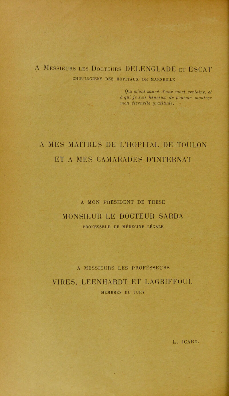 . A Messieurs les Docteurs DELENGLADE et ESCAT CHIRURGIENS DES HOPITAUX DE MARSEILLE Qui m’ont sauvé cl’une mort certaine, et à qui je suis heureux de pouvoir montrer mon éternelle gratitude. . A MES MAITRES DE L’HOPITAL DE TOULON ET A MES CAMARADES D’INTERNAT A MON PRÉSIDENT DE THÈSE MONSIEUR LE DOCTEUR SARDA PROFESSEUR DE MÉDECINE LÉGALE / A MESSIEURS LES PROFESSEURS VIRES, LEENHARDT ET LAGRIFFOUL MEMBRES DU JURY