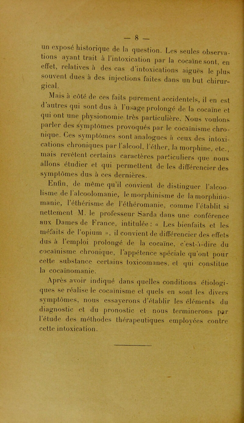 lin exposé historique de In question. Les seules observa- tions ayant trait à l’intoxication par la cocaïne sont, en e let, relatives à des cas d’intoxications aiguës le plus souvent dues à des injections faites dans un but chirur- gical Mais à côté de ces faits purement accidentels, il en est d’autres qui sont dus à l'usage prolongé de la cocaïne et qui ont une physionomie très particulière. Nous voulons parler des symptômes provoqués par le cocaïnisme chro- nique. Ces symptômes sont analogues à ceux des intoxi- cations chroniques par l’alcool, l’éther, la morphine, etc., mais revêtent certains caractères particuliers que nous allons étudier et qui permettent de les différencier des symptômes dus à ces dernières. Enfin, de même qu’il convient de distinguer l’alcoo- lisme de l’alcoolomanie, le morphinisme de la morphino- manie, l’éthérisme de l’éthéromanie, comme l’établit si nettement M. le professeur Sarda dans une conférence aux Dames de France, intitulée: « Les bienfaits et les méfaits de l’opium », il convient de différencier des effets dus à 1 emploi prolongé de la cocaïne, c’est-à-dire du cocaïnisme chronique, l’appétence spéciale qu’ont pour cette substance certains toxicomanes, et qui constitue la cocaïnomanie. Après avoir indiqué dans quelles conditions étiologi- ques se lealise le cocaïnisme et quels en sont les divers symptômes, nous essayerons d’établir les éléments du diagnostic et du pronostic et nous terminerons par l’étude des méthodes thérapeutiques employées contre cette intoxication.