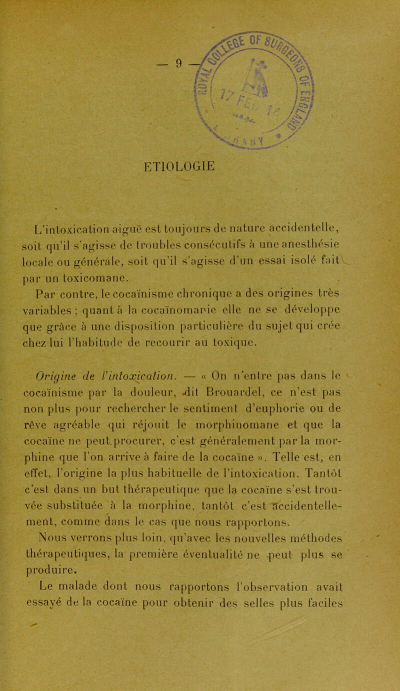 ETIOLOGIE L’intoxication aiguë est toujours de nature accidentelle, soit qu’il s’agisse de troubles consécutifs à une anesthésie locale ou générale, soit qu'il s’agisse d’un essai isolé fait par un toxicomane. Par contre, le cocaïnisme chronique a des origines très variables; quanta la cocaïnomanie elle ne se développe que grâce à une disposition particulière du sujet qui crée chez lui l'habitude de recourir au toxique. Origine de Vintoxication. — « On n’entre pas dans le cocaïnisme par la douleur, .dit Brouardel, ce n’est pas non plus pour rechercher le sentiment d’euphorie ou de rêve agréable qui réjouit le morphinomane et que la cocaïne ne peut.procurer, c'est généralement par la mor- phine que l’on arrive à faire de la cocaïne ». Telle est, en effet, l’origine la plus habituelle de l’intoxication. Tantôt c’est dans un but thérapeutique que la cocaïne s’est trou- vée substituée à la morphine, tantôt c’est accidentelle- ment, comme dans le cas que nous rapportons. Nous verrons plus loin, qu’avec les nouvelles méthodes thérapeutiques, la première éventualité ne peut plus se produire. Le malade dont nous rapportons l’observation avait essayé de la cocaïne pour obtenir des selles plus faciles