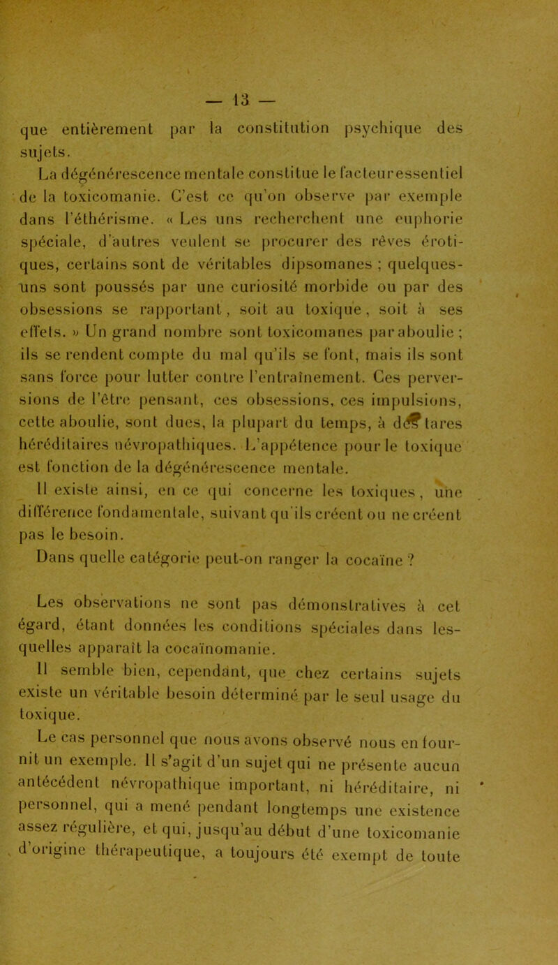 que entièrement par la constitution psychique des sujets. La dégénérescence mentale constitue le facteuressentiel de la toxicomanie. C’est ce qu’on observe par exemple dans l’éthérisme. « Les uns recherchent une euphorie spéciale, d’autres veulent se procurer des rêves éroti- ques, certains sont de véritables dipsomanes ; quelques- uns sont poussés par une curiosité morbide ou par des obsessions se rapportant, soit au toxique, soit à ses effets. » Un grand nombre sont toxicomanes paraboulie; ils se rendent compte du mal qu’ils se font, mais ils sont sans force pour lutter contre l’entraînement. Ces perver- sions de l’être pensant, ces obsessions, ces impulsions, cette aboulie, sont dues, la plupart du temps, à d<^tares héréditaires névropathiques. L’appétence pour le toxique est fonction de la dégénérescence mentale. Il existe ainsi, en ce qui concerne les toxiques, une différence fondamentale, suivant qu ils créent ou ne créent pas le besoin. Dans quelle catégorie peut-on ranger la cocaïne ? Les observations ne sont pas démonstratives à cet égard, étant données les conditions spéciales dans les- quelles apparaît la cocaïnomanie. Il semble bien, cependant, que chez certains sujets existe un véritable besoin déterminé par le seul usage du toxique. Le cas pcisonnel que nous avons observé nous en four- nit un exemple. Il s agit d un sujet qui ne présente aucun antécédent névropathique important, ni héréditaire, ni peisonnel, qui a mené pendant longtemps une existence assez légulière, et qui, jusqu au début d’une toxicomanie doiigine thérapeutique, a toujours été exempt de toute