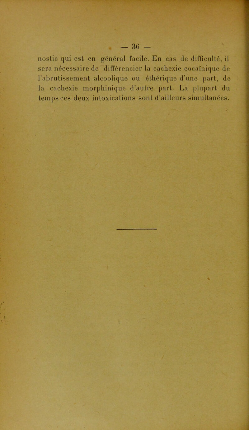 nostic qui est en général facile. En cas de difficulté, il sera nécessaire de différencier la cachexie cocaïnique de l’abrutissement alcoolique ou éthérique d’une part, de la cachexie morphinique d’autre part. La plupart du temps ces deux intoxications sont d’ailleurs simultanées.
