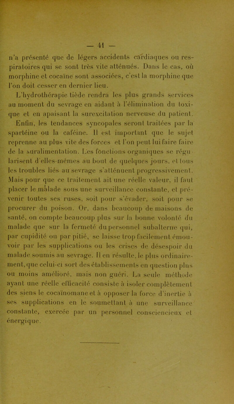 n’a présenté que de légers accidents cardiaques ou res- piratoires qui se sont très vite atténués. Dans le cas, où morphine et cocaïne sont associées, c’est la morphine que l’on doit cesser en dernier lieu. L’hydrothérapie tiède rendra les plus grands services au moment du sevrage en aidant à l’élimination du toxi- que et en apaisant la surexcitation nerveuse du patient. Enfin, les tendances syncopales seront traitées par la spartéine ou la caféine. 11 est important que le sujet reprenne au plus vite des forces et l’on peut lui faire faire de la suralimentation. Les fonctions organiques se régu- larisent d’elles-mèmes au bout de quelques jours, et tous les troubles liés au sevrage s’atténuent progressivement. Mais pour que ce traitement ait une réelle valeur, il faut placer le malade sous une surveillance constante, et pré- venir toutes ses ruses, soit pour s’évader, soit pour se procurer du poison. Or, dans beaucoup de maisons de santé, on compte beaucoup plus sur la bonne volonté du malade que sur la fermeté du personnel subalterne qui, par cupidité ou par pitié, se laisse trop facilement émou- voir par les supplications ou les crises de désespoir du malade soumis au sevrage. Il en résulte, le plus ordinaire- ment, que celui-ci sort des établissements en question plus ou moins amélioré, mais non guéri. La seule méthode ayant une réelle elticacité consiste à isoler complètement des siens le cocaïnomane et à opposer la force d’inertie à ses supplications en le soumettant à une surveillance constante, exercée par un personnel consciencieux et énergique.