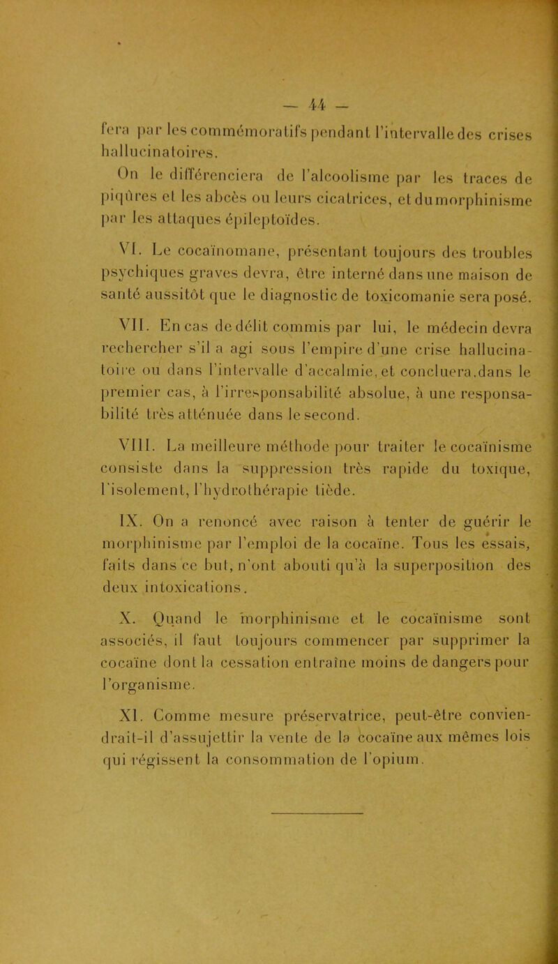 feni par les commémoratifs pendant l’intervalle des crises hallucinatoires. On le différenciera de l’alcoolisme par les traces de piqûres cl les abcès ou leurs cicatrices, et du morphinisme par les attaques épileptoïdes. VI. Le cocaïnomane, présentant toujours des troubles psychiques graves devra, être interné dans une maison de santé aussitôt que le diagnostic de toxicomanie sera posé. VII. En cas de délit commis par lui, le médecin devra rechercher s’il a agi sous l’empire d’une crise hallucina- toire ou dans l’intervalle d’accalmie, et conciliera,dans le premier cas, à l’irresponsabilité absolue, à une responsa- bilité très atténuée dans le second. VIII. La meilleure méthode pour traiter le cocaïnisme consiste dans la suppression très rapide du toxique, l'isolement, l’hydrothérapie tiède. IX. On a renoncé avec raison à tenter de guérir le morphinisme par l’emploi de la cocaïne. Tous les essais, faits dans ce but, n’ont abouti qu’à la superposition des deux intoxications. X. Quand le morphinisme et le cocaïnisme sont associés, il faut toujours commencer par supprimer la cocaïne dont la cessation entraîne moins de dangers pour l’organisme. XL Comme mesure préservatrice, peut-être convien- drait-il d’assujettir la vente de la cocaïne aux mêmes lois qui régissent la consommation de l’opium.