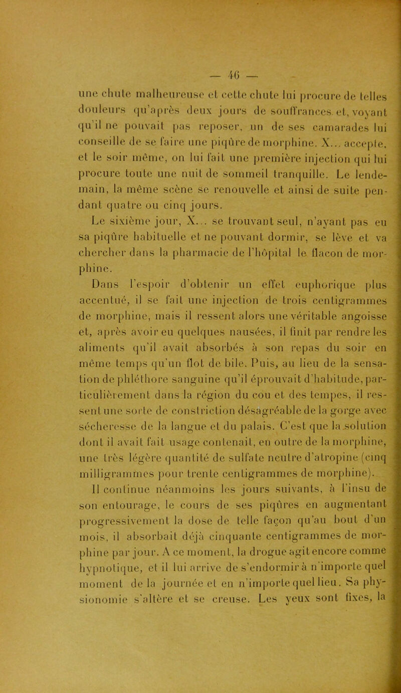 une chute malheureuse et cette chute lui procure de telles douleurs qu’après deux jours de souffrances, et, voyant qu’il ne pouvait pas reposer, un de ses camarades lui conseille de se faire une piqûre de morphine, X... accepte, et le soir môme, on lui fait une première injection qui lui procure toute une nuit de sommeil tranquille. Le lende- main, la même scène se renouvelle et ainsi de suite pen- dant quatre ou cinq jours. Le sixième jour, X... se trouvant seul, n’ayant pas eu sa piqûre habituelle et ne pouvant dormir, se lève et va chercher dans la pharmacie de l’hôpital le flacon de mor- phine. Dans l’espoir d’obtenir un effet euphorique plus accentué, il se fait une injection de trois centigrammes de morphine, mais il ressent alors une véritable angoisse et, après avoir eu quelques nausées, il finit par rendre les aliments qu’il avait absorbés à son repas du soir en même temps qu’un flot de bile. Puis, au lieu de la sensa- tion de phléthore sanguine qu’il éprouvait d’habitude, par- ticulièrement dans la région du cou et des tempes, il res- sent une sorte de constriction désagréable de la gorge avec sécheresse de la langue et du palais. C'est que la .solution dont il avait fait usage contenait, en outre de la morphine, une très légère quantité de sulfate neutre d’atropine (cinq milligrammes pour trente centigrammes de morphine). Il continue néanmoins les jours suivants, à l’insu de son entourage, le cours de ses piqûres en augmentant progressivement la dose de telle façon qu’au bout d’un mois, il absorbait déjà cinquante centigrammes de mor- phine par jour. A ce moment, la drogue agit encore comme hypnotique, et il lui arrive de s’endormir à n importe quel moment de la journée et en n’importe quel lieu. Sa phy- sionomie s'altère et se creuse. Les yeux sont (ixcs, la