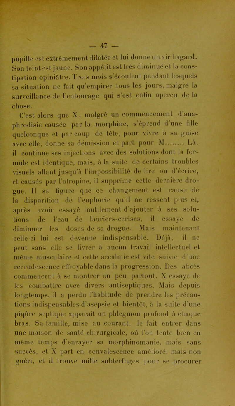 pupille est extrêmement dilatée et lui donne un air hagard. Son teint est jaune. Son appétit est très diminué et la cons- tipation opiniâtre. Trois mois s’écoulent pendant lesquels sa situation ne fait qu’empirer tous les jours, malgré la surveillance de l’entourage qui s’est enlin aperçu de la chose. C’est alors que X, malgré un commencement d’ana- phrodisie causée par la morphine, s’éprend d une tille quelconque et par coup de tête, pour vivre à sa guise avec elle, donne sa démission et part pour M Là, il continue ses injections avec des solutions dont la for- mule est identique, mais, à la suite de certains troubles visuels allant jusqu à 1 impossibilité de lire ou d écrire, et causés par l’atropine, il supprime cette dernière dro- gue. 11 se figure que ce changement est cause de la disparition de l’euphorie qu'il ne ressent plus et, après avoir essayé inutilement d ajouter à ses solu- tions de l’eau de lauriers-cerises, il essaye de diminuer les doses de sa drogue. Mais maintenant celle-ci lui est devenue indispensable. Déjà, il ne peut sans elle se livrer à aucun travail intellectuel et même musculaire et cette accalmie est vile suivie d’une recrudescence effroyable dans la progression. Des abcès commencent à se montrer un peu partout. X essaye de les combattre avec divers antiseptiques. Mais depuis longtemps, il a perdu l'habitude de prendre les précau- tions indispensables d’asepsie et bientôt, à la suite d’une piqûre septique apparaît un phlegmon profond à chaque bras. Sa famille, mise au courant, le fait entrer dans une maison de santé chirurgicale, où l’on tente bien en même temps d’enrayer sa morphinomanie, mais sans succès, et X part en convalescence amélioré, mais non guéri, et il trouve mille subterfuges pour se procurer