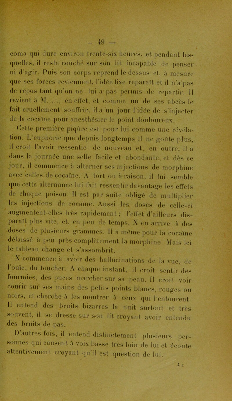 coma qui dure environ trente-six heures, et pendant les- quelles, il reste couché sur son lit incapable de penser ni d’agir. Puis son corps reprend le dessus et, à mesure que ses forces reviennent, l’idée fixe reparaît et il n’a pas de repos tant qu’on ne lui a pas permis de repartir. Il revient à M , en effet, et comme un de ses abcès le fait cruellement souffrir, il a un jour l’idée de s’injecter de la cocaïne pour anesthésier le point douloureux. Cette première piqûre est pour lui comme une révéla- tion. L’euphorie que depuis longtemps il ne goûte plus, il croit l’avoir ressentie de nouveau et, en outre, il a dans la journée une selle facile et abondante, et dès ce joui, il commence a alterner ses injections de morphine avec celles de cocaïne. A tort ou à raison, il lui semble que cette alternance lui fait ressentir davantage les effets de chaque poison. Il est par suite obligé de multiplier les injections de cocaïne. Aussi les doses de celle-ci augmentent-elles très rapidement ; l’effet d'ailleurs dis- paraît plus vite, et, cm peu de temps, X en arrive à des doses de plusieurs grammes. Il a même pour la cocaïne délaissé à peu près complètement la morphine. Mais ici le tableau change et s’assombrit. X commence à avoir des hallucinations de la vue, de l’ouïe, du toucher. A chaque instant, il croit sentir des fourmies, des puces marcher sur sa peau. Il croit voir courir sur ses mains des petits points blancs, rouges ou noirs, et cherche à les montrer à ceux qui l’entourent. 11 entend des bruits bizarres la nuit surtout et très souvent, il se dresse sur son lit croyant avoir entendu des bruits de pas. Dauties lois, il entend distinctement plusieurs per- sonnes qui causent a voix basse très loin de lui et écoute attentivement croyant qu’il est question de lui. 4 i