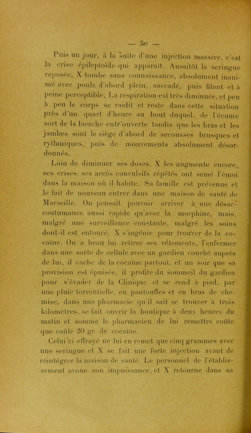 Puis un jour, à la suite d’une injection massive, c’est la crise épileptoïde qui apparaît. Aussitôt la seringue reposée, X tombe sans connaissance, absolument inani- mé avec pouls d’abord plein, saccadé, puis filant et à peine perceptible, La respiration est très diminuée, et peu h peu le corps se raidit et reste dans cette situation près d’un quart d’heure au bout duquel, de l’écume sort de la bouche entrouverte tandis que les bras et les jambes sont le siège d’abord de secousses brusques et rythmiques, puis de mouvements absolument désor- donnés. Loin de diminuer ses doses, X les augmente encore, ses crises, ses accès convulsifs répétés ont semé l’émoi dans la maison où il habite. Sa famille est prévenue et le fait de nouveau entrer dans une maison de santé de Marseille. On pensait pouvoir arriver à une désac- coutumance aussi rapide qu’avec la morphine, mais, malgré une surveillance constante, malgré les soins d.ont-il est entouré, X s’ingénie pour trouver de la co- caïne. On a beau lui retirer ses vêtements, l’enfermer dans une sorte de cellule avec un gardien couché auprès de lui, il cache de la cocaïne partout, et un soir que sa provision est épuisée, il profite du sommeil du gardien pour s’évader de la Clinique et se rend à pied, par une pluie torrentielle, en pantoufles et en bras de che- mise, dans une pharmacie qu’il sait se trouver à trois kilomètres, se fait ouvrir la boutique à deux heures du matin et somme le pharmacien de lui remettre coûte que coûte 20 gr. de cocaïne. Gelui-vci effrayé ne lui en remet que cinq grammes avec une seringue et X se fait une forte injection avant de réintégrer la maison de santé. Le personnel de rétablis- sement avoue son impuissance, cl X retourne dans sa