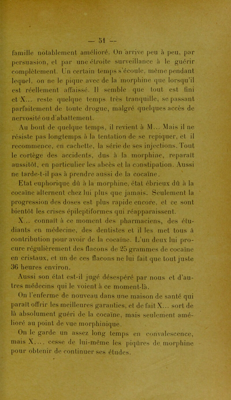persuasion, et par une étroite surveillance à le guérir complètement. Un certain temps s’écoule, même pendant lequel, on ne le pique avec de la morphine que lorsqu’il est réellement affaissé. 11 semble que tout est (ini et X... reste quelque temps très tranquille, se passant parfaitement de toute drogue, malgré quelques accès de nervosité ou d’abattement. Au bout de quelque temps, il revient à M... Mais il ne résiste pas longtemps à la tentation de se repiquer, et il recommence, en cachette, la série de ses injections. Tout le cortège des accidents, dus à la morphine, reparaît aussitôt, en particulier les abcès et la constipation. Aussi ne tarde-t-il pas à prendre aussi de la cocaïne. Etat euphorique dû à la morphine, état ébrieux dû à la cocaïne alternent chez lui plus que jamais. Seulement la progression des doses est plus rapide encore, et ce sont bientôt les crises épileptiformes qui réapparaissent. X... connaît à ce moment des pharmaciens, des étu- diants en médecine, des dentistes et il les met tous à contribution pour avoir de la cocaïne. L’un deux lui pro- cure régulièrement des flacons de 25 grammes de cocaïne en cristaux, et un de ces flacons ne lui fait que tout juste 36 heures environ. Aussi son état est-il jugé désespéré par nous et d’au- tres médecins qui le voient à ce moment-là. On l’enferme de nouveau dans une maison de santé qui paraît offrir les meilleures garanties, et défait X... sort de la absolument guéri de la cocaïne, mais seulement amé- lioré au point de vue morphinique. On le garde un assez long temps en convalescence, mais X.... cesse de lui-même les piqûres de, morphine pour obtenir de continuer ses études.