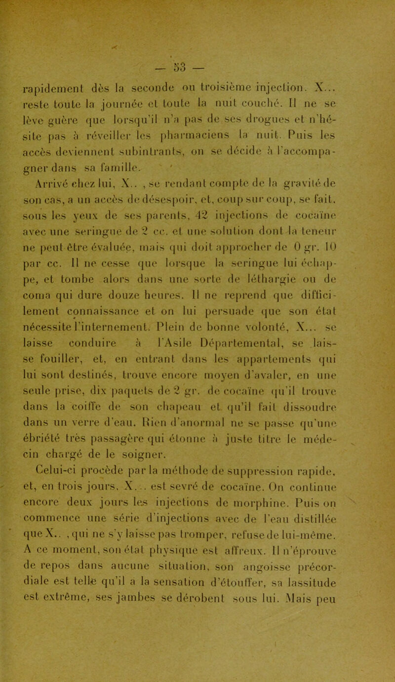 reste toute la journée et toute la nuit couché. Il ne sc lève guère que lorsqu’il n’a pas de ses drogues et n’hé- site pas à réveiller les pharmaciens la nuit. Puis les accès deviennent subintrants, on se décide à l’accompa- gner dans sa famille. Arrivé chez lui, X.. , se rendant compte de la gravité de son cas, a un accès de désespoir, et, coup sur coup, se fait, sous les yeux de ses parents, 42 injections de cocaïne avec une seringue de 2 ce. et une solution dont la teneur ne peut être évaluée, mais qui doit approcher de 0 gr. 10 par cc. Il ne cesse que lorsque la seringue lui échap- pe, et tombe alors dans une sorte de léthargie ou de coma qui dure douze heures. 11 ne reprend que diffici- lement connaissance et on lui persuade que son état nécessite l'internement. Plein de bonne volonté, X... se laisse conduire à l'Asile Départemental, se lais- se fouiller, et, en entrant dans les appartements qui lui sont destinés, trouve encore moyen d’avaler, en une seule prise, dix paquets de 2 gr. de cocaïne qu'il trouve dans la coiffe de son chapeau et qu’il fait dissoudre dans un verre d’eau. Rien d’anormal ne se passe qu’une ébriété très passagère qui étonne à juste titre le méde- cin chargé de le soigner. Celui-ci procède parla méthode de suppression rapide, et, en trois jours. X... est sevré de cocaïne. On continue encore deux jours le.s injections de morphine. Puis on commence une série d’injections avec de l’eau distillée que X.. , qui ne s'y laisse pas tromper, refuse de lui-même. A ce moment, son état physique est affreux. Il n’éprouve de repos dans aucune situation, son angoisse précor- diale est telle qu’il a la sensation d’étouffer, sa lassitude est extrême, ses jambes se dérobent sous lui. Mais peu