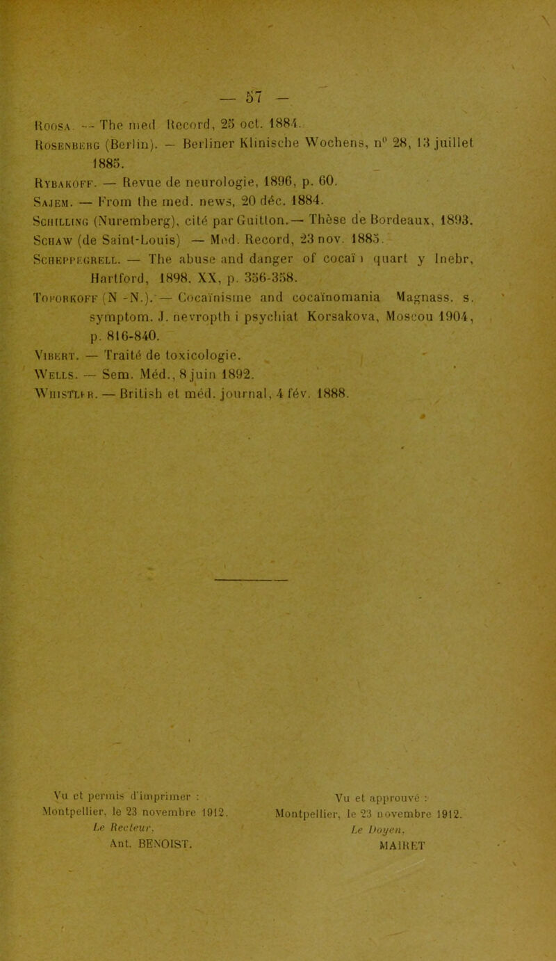 Koosa — The riieil Record, 25 oct. 1884. Rosenberg (Berlin). - Berliner Klinische Woehens, n° 28, 15 juillet Rybakoff. — Revue de neurologie, 1896, p. 60. Sajem. — From the rned. news, 20 déc. 1884. Schilling (Nuremberg), cité parGuitton.— Thèse de Bordeaux, 1893. Sciiaw (de Saint-Louis) — Med. Record, 23nov. 1883. Scheppf.grell. — The abuse and danger of cocaï i quart y Inebr, Hartford, 1898. XX, p. 356-358. Toforkoff (N -N.). — Cocaïnisme and cocaïnomania Magnass. s. symptom. J. nevropth i psychiat Korsakova, Moscou 1904, p. 816-840. Vibert. — Traité de toxicologie. Wells. — Sem. Méd.,8juin 1892. WiiisTlir. — British et méd. journal, 4 fév. 1888. 1885. Vu et permis d’imprimer : Montpellier, le 23 novembre 1912. Le Recteur. Ant. BENOIST. Vu et approuvé : Montpellier, le 23 uovenibre 1912. Le Doyen, M AIR ET
