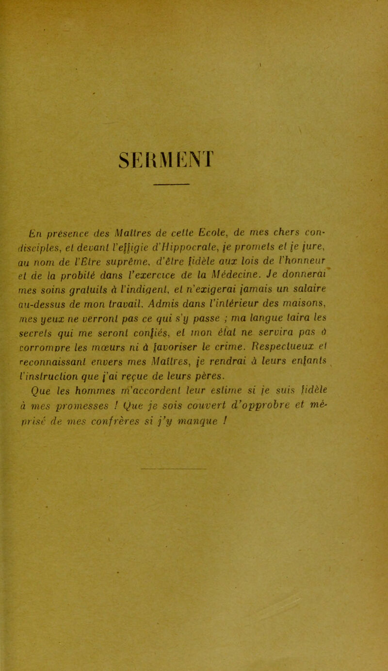 SERMENT En présence des Maîtres de cette Ecole, de mes chers con- disciples, et devant l'effigie d'Hippocrate, \e promets et je jure, au nom de l'Etre suprême. d'être fidèle aux lois de l'honneur et de la probité dans l’exercice de la Médecine. Je donnerai mes soins gratuits à l'indigent, et n'exigerai jamais un salaire au-dessus de mon travail. Admis dans l’intérieur des maisons, mes yeux ne verront pas ce qui s'y passe ; ma langue taira les secrets qui me seront confiés, et mon état ne servira pas à corronwre les mœurs ni à favoriser le crime. Respectueux et reconnaissant envers mes Maîtres, je rendrai à leurs enfants l'instruction que j'ai reçue de leurs pères. Que les hommes m'accordent leur estime si je suis fidèle à mes promesses ! Que je sois couvert d’opprobre et mé- prisé. de mes confrères si j’y manque !