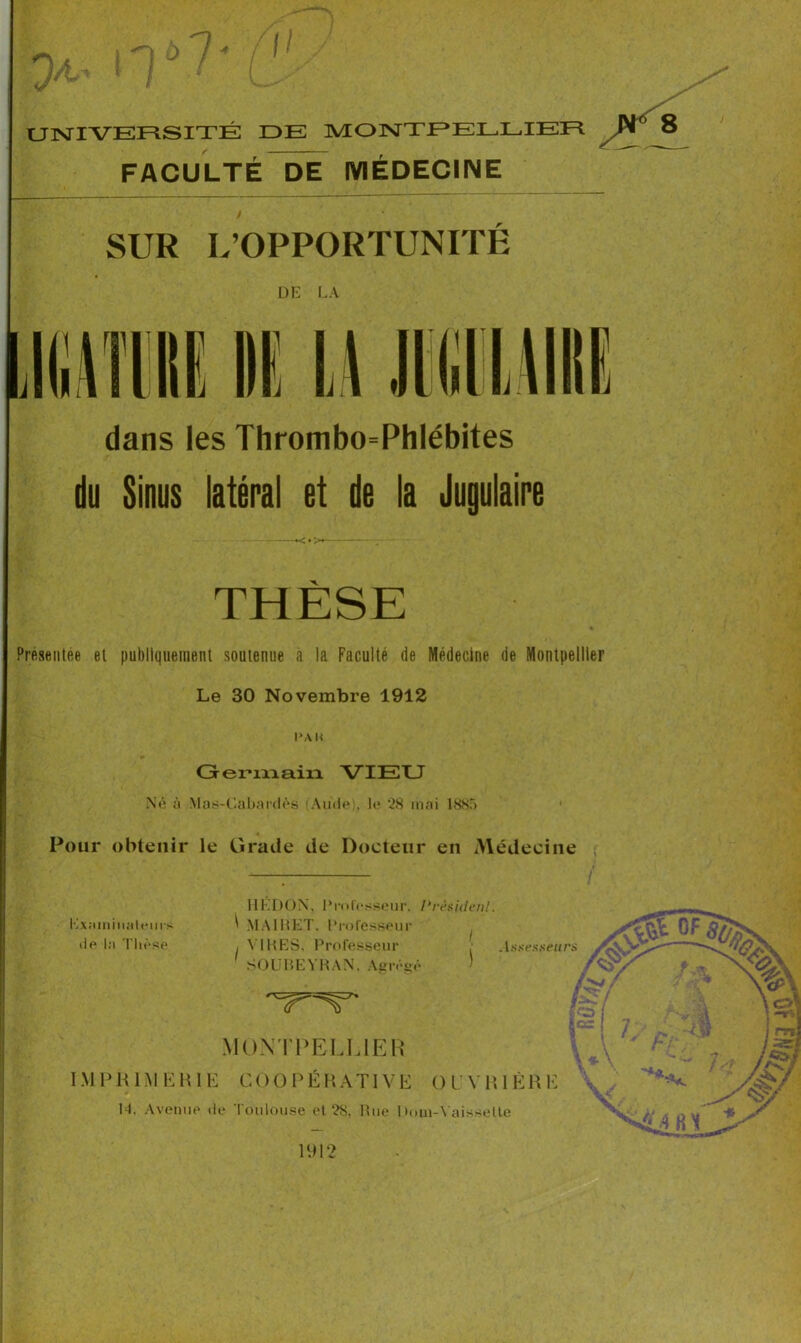 ,-loWl' >t- ! / ■ Ü> UNIVERSITÉ DE MONTPELLIER FACULTÉ DE MÉDECINE 8 SUR L’OPPORTUNITE DE LA dans les Thrombo=Phlébites du Sinus latéral et de la Jugulaire THÈSE % Présentée et publiquement soutenue à la Faculté de Médecine de Montpellier Le 30 Novembre 1912 i»ah Germain VIEU Né à Mas-C&bardès (Aude), le 28 mai 1885 Pour obtenir le Grade de Docteur en Médecine 1912