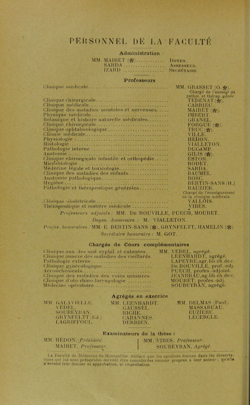 PKltSON'NFL l)lî LA I1’ A LUI ,T F Administration MM. MAI H KT (#) Doyen. SAMDA Assesseijii. I/.AIU) SECRETAIRE Professeurs Clinique médicale Clinique chirurgicale Clinique médicale ' Clinique des maladies mentales cl nerveuses Physique médicale Botanique et histoire naturelle médicales Clinique chirurgicale Clinique ophtalmologique Cllimie médicale : Physiologie ’ Histologie Pathologie interne Anatomie Clinkjne chirurgicale infantile et orthopédie Microbiologie Médecine légale et toxicologie Clinique des maladies des enfants Anatomie pathologique Hygiène ‘ Pathologie et thérapeutique générales Clinique obstétricale Thérapeutique et matière médicale MM. Gît ASS CT (O.#). Chargé de l'enseig1 de pathol. et thérap. genér TEDENAT ($*). CARKIKIJ. MAI R ET (#). IMBERT. CHANEL. FOR G UE (#). TRUC(*f). VILLE. Il ED.O N. VIALLE l'ON. DU-CAMP. GILIS (#). ESTOR. ROUET. SARDA. BAUMEL. BOSC. BERTIN-SANS (II.) RAÜZIER. Chargé de renseignement de la clinique médicale. VALLOIS. VIRES. Professeurs adjoints: MM. De ROUVJLLE, PUECII, MOURET. Doyen honoraire : M. VIALLETON. Profes. honoraires : MM. E. BERTIN-SANS (#), GKYNFELTT, IIAMELIN (#). Secrétaire honoraire : M. GOT. Chargés de Cours complémentaires Clinique ann. des mal. syphil. et cutanées.. Clinique annexe îles maladies des vieillards. Pathologie externe Clinique gynécologique Accouchements Clinique des maladies îles voies urinaires. Clinique d'oto-rhino-laryngologie Médecine opératoire MM. VEDEL, agrégé. LEENHARDT, agrégé. LAPEYRE,agr. lib.ch.dec. De BOUVILLE, prof.-adj. PUECII, profes.-adjoint. .1E AN Bit A U,ag.Iih.ch.de c. MOURET, profps.-adj. SOUBEYRAN, agrégé. MM GALAVIELLE. VEDEL. SOUBEYRAN.. CItYNFELTT (Md.) LAGRIFFOIJL. Agrégés en exercice MM. LEENHARDT. GAUSS EL. BICHE. GABANN ES. DERRIEN. MM. DELMAS (Paul MASS A RUA U. EUZIEItE. LÉCERCLE. Examinateurs de la thèse : MM. IIÉDON, PrésideJd ■ MAIltET, Professeur. •% MM. VIRES, Professeur. SOUBEYRAN, Agrégé. > y La Faculté de Médecine de Montpellier déclare que les opinions émises dans les disserta- tions qui lui sont présentées doivent, être considérées comme propres â leur autour ; quel!* n’entend leur donner ni approbation, ni improbation-