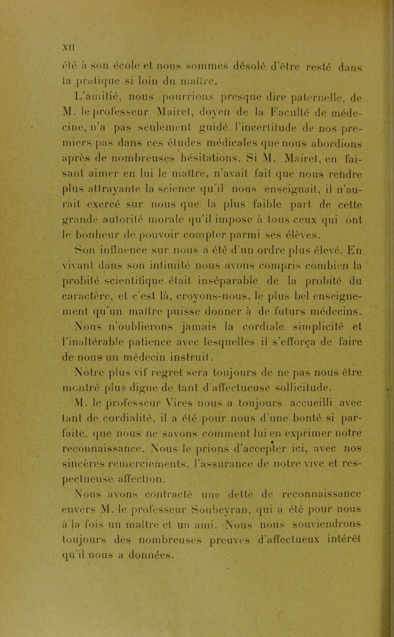 ('*16 a son école et nous sommes désolé d’être resté dans la pratique si loin du maître. L’amitié», nous pourrions presque dire paternelle, de M. le professeur Mairet, doyen de la Faculté de méde- cine, n’a pas seulement guidé l’incertitude de nos pre- miers pas dans ces études médicales que nous abordions après de nombreuses hésitations. Si M. Mairet, en fai- sant aimer en lui le maître, n’avait fait que nous rendre plus attrayante la science qu’il nous enseignait, il n’au- rait exercé sur nous que la plus faible part de cette grande autorité morale qu’il impose à tous ceux qui ont le bonheur de pouvoir compter parmi ses élèves. Son influence sur nous a été d’un ordre plus élevé. En vivant dans son intimité nous avons compris combien la probité scientifique était inséparable de la probité du caractère, et c’est là, croyons-nous, le plus bel enseigne- ment qu’un maître puisse donner à de futurs médecins. Nous n’oublierons jamais la cordiale simplicité et l’inaltérable patience avec lesquelles il s’efforça de faire de nous'un médecin instruit. Notre plus vif regret sera toujours de ne pas nous être montré plus digne de tant d’affectueuse sollicitude. M. le professeur Vires nous a toujours accueilli avec tant de cordialité, il a été pour nous d’une bonté si par- faite, que nous ne savons comment lui en exprimer notre reconnaissance. Nous le prions d’accepter ici, avec nos sincères remerciements, l’assurance de notre vive et res- pect u è u s e a (Te c ti o n. Nous avons contracté une dette de reconnaissance envers M. le professeur Soubeyran, qui a été pour nous à la fois un maître et un ami. Nous nous souviendrons toujours des nombreuses preuves d’affectueux intérêt qu’il nous a données. r