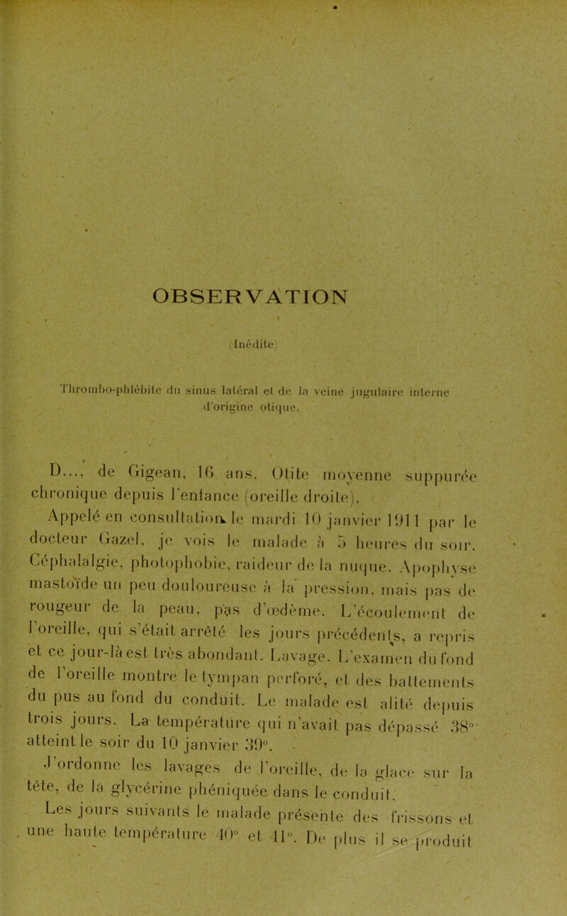 OBSERVATION Inédile I lirombo-phlébile du sinus latéral et de la veine jugulaire interne d’origine otique. D..., de (îigean, IG ans. Otite moyenne suppurée chronique depuis l’enlance (oreille droite). Appelé en consultations le mardi 10 janvier 1011 par le docteui (iazel, je vois le malade à o heures du soir. Céphalalgie, photophobie, raideur de la nuque. Apophyse mastoïde un peu douloureuse à la' pression, mais pas de ïougeui de la peau, pas d œdème. L’écoulement de 1 oieille, qui s était arrêté les jours précédents, a repris et ce jour-là est très abondant. Lavage. L’examen du fond de l’oreille montre le tympan perforé, et des battements du pus au fond du conduit. Le malade est alité depuis trois jours. La température qui n’avait pas dépassé 38° atteint le soir du 10 janvier 39°. J’ordonne les lavages de l’oreille, de la glace sur la tète, de là glycérine phéniquée dans le conduit. Les jours suivants le malade présente des frissons et une haute température 40 et 11». De plus ,1 se produit