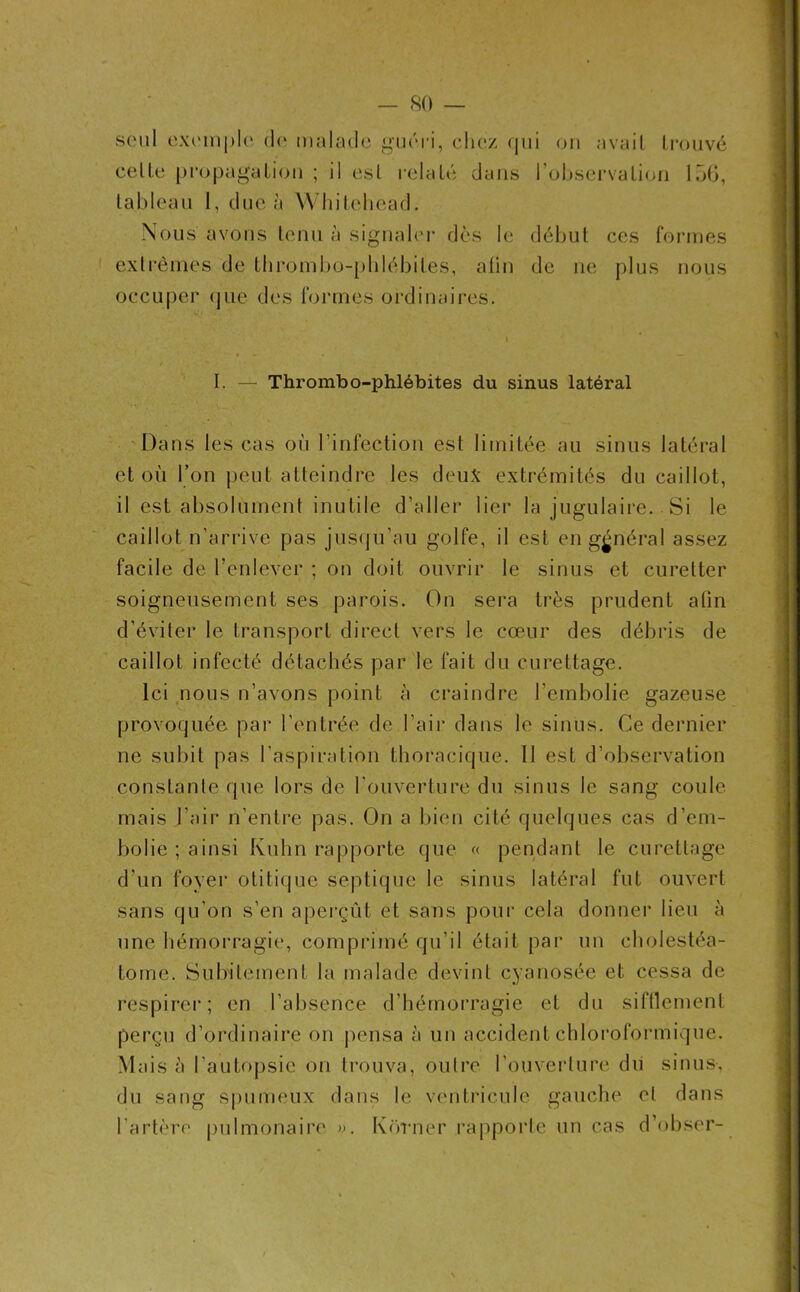 seul exemple de malade guéri, chez qui ou avait trouvé celle propagation ; il est relaté dans l’observation 156, tableau I, due à Whitehead. Nous avons tenu à signaler dès le début ces formes extrêmes de thrombo-phlébiles, afin de ne plus nous occuper que des formes ordinaires. I. — Thrombo-phlébites du sinus latéral Dans les cas où l’infection est limitée au sinus latéral et où l’on peut atteindre les deux extrémités du caillot, il est absolument inutile d’aller lier la jugulaire. Si le caillot n’arrive pas jusqu’au golfe, il est en général assez facile de l’enlever ; on doit ouvrir le sinus et curetter soigneusement ses parois. On sera très prudent atin d’éviter le transport direct vers le cœur des débris de caillot infecté détachés par le fait du curettage. Ici nous n’avons point à craindre l’embolie gazeuse provoquée par l’entrée de l’air dans le sinus. Ce dernier ne subit pas l’aspiration thoracique. 11 est d’observation constante que lors de l’ouverture du sinus le sang coule mais l’air n’entre pas. On a bien cité quelques cas d’em- bolie; ainsi Kuhn rapporte que « pendant le curettage d'un foyer otitique septique le sinus latéral fut ouvert sans qu’on s’en aperçût et sans pour cela donner lieu à une hémorragie, comprimé qu’il était par un cholestéa- tome. Subitement la malade devint cyanosée et cessa de respirer; en l’absence d’hémorragie et du sifflement perçu d’ordinaire on pensa à un accident chloroformique. Mais à l’autopsie on trouva, outre l’ouverture dû sinus-, du sang spumeux dans le ventricule gauche et dans l’artère pulmonaire ». Korner rapporte un cas d’obser-