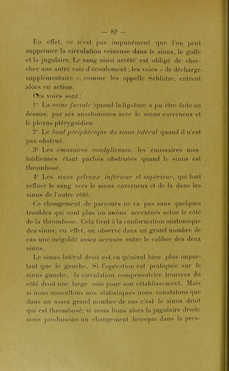 fcn ellet, ce n’est pas impunément (jue l’on peut supprimer la circulation veineuse dans le sinus, le golfe et la jugulaire. Le sang ainsi arrêté est obligé de cher- cher une autre voie d'écoulement ; les voies « de décharge supplémentaire », comme les appelle Schlutze, entrent alors en action. (îés voies sont: 1° La veine faciale (quand la ligature a pu être faite au dessus) par ses anastomoses avec le sinus caverneux et le plexus plérygoïdien. 2° Le bout périphérique du sinus latéral quand il n’est pas obstrué. 3° Les émissaires condylienn.es, les ' émissaires mas- toïdiennes étant parfois obstruées quand le sinus est thrombosé. 1° Les sinus pélreux inférieur et supérieur, qui font refluer le sang vers le sinus caverneux et de là dans les sinus de l’autre côté. Ce changement de parcours ne va pas sans quelques troubles qui sont plus ou moins accentués selon le côté de la thrombose. Cela lient à la conformation anatomique des sinus; en effet, on observe dans un grand nombre de cas une inégalité assez accusée entre le calibre des deux sinus. Le sinus latéral droit est en-général bien plus impor- tant que le gauche. Si l’opération est pratiquée sur le sinus gauche, la circulation compensatrice trouvera du côté droit une large voie pour son rétablissement. Mais si nous consultons nos statistiques nous constatons que dans un assez grand nombre de cas c’est le sinus droit qui est thrombosé; si nous lions alors la jugulaire droite nous produisons un changement brusque dans la près-