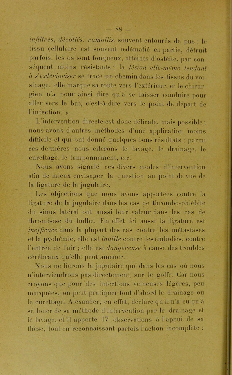 — <SN — infiltrés, décollés, ramollis, souvent entourés de pus ; le tissu cellulaire est souvent œdématié en partie, détruit parfois, les os sont fongueux, atteints d’ostéite, par con- séquent moins résistants ; la lésion elle-même tendant à s'extérioriser se trace un chemin dans les tissus du voi- sinage, elle marque sa route vers l’extérieur, et le chirur- gien n'a pour ainsi dire qu’a se laisser conduire pour aller vers le but, c’est-à-dire vers le point de départ de l’infection. » L’intervention directe est donc délicate, mais possible; nous avons d’autres méthodes d’une application moins difficile et qui ont donné quelques bons résultats ; parmi ces dernières nous citerons le lavage, le drainage, le curettage, le tamponnement, etc. Nous avons signalé ces divers modes d’intervention afin de mieux envisager la question au point de vue de la ligature de la jugulaire. Les objections que nous avons apportées contre la ligature de la jugulaire dans les cas de thrombo-phlébite du sinus latéral ont aussi leur valeur dans les cas de thrombose du bulbe. En effet ici aussi la ligature est inefficace dans la plupart des cas contre les métastases et la pyohémie, elle est inutile contre les embolies, contre l’entrée de l’air ; elle est dangereuse à cause des troubles cérébraux qu’elle peut amener. Nous ne lierons la jugulaire que dans les cas où nous n’interviendrons pas directement, sur le golfe. Car nous croyons que pour‘des infections veineuses légères, peu marquées, on peut pratiquer tout d’abord le drainage ou le curettage. Alexander, en effet, déclare qu’il n’a eu qu’à se louer de sa méthode d’intervention par le drainage et le lavage, et il apporte 17 observations à l’appui de sa thèse, tout en reconnaissant parfois l’action incomplète: