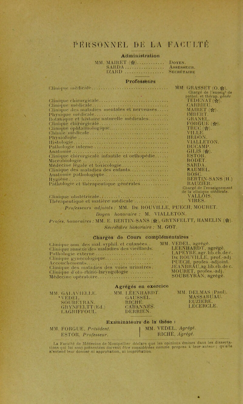 DK LA KAC[^ LTI-: Administration MM. MAimîT Doyen. SAHDA Asseshriih. IZAIiD SEcmcTAmu Professeurs r,liiiii|ui‘ mi'ilic.'ilc Dliniqiic cliirm-gic^-ilo (lliiiiiliK; nM'Mlic,;ilo Dlini(iiio (les iiuilndies iiiciilales el iici‘veiise.s I’liysi(iM(i médic.ole l!()i;>id(|iio et Idstoire ii.'diirolle médicales (;iiid(|ne cidrm-f'icale. ■ (',litd(|iie oplilalmulogifitic C.himie médicale l'Iiy.siologne Histologie Dathologie iid.enie Anatomie (;iiid(iue cldnirgicale iid'aidile et orthopédie Mici’()l)iol(jgie Médecine légale et to”xiculogie r,lini(iue ties maladies des enfants Anatomie [(athologiqi’ie Hygiène l‘àtld)logie et thérapeidi(|ue générales Dliid(|iie obstétricale, l : • • Tliérapeuti(iiie et matière médicale ...; MM. (iltASSIlT (O.*). Chargé de l’enseiK* de pathol. et théi-ap. g(>nér Ti-:Di!:NAT(f^): CAIîmi'HJ. MAIItDT (ii). iMiHiirr. GH A NHL. FOHGUH •nwK.m- viLid':. HFDON. VIALUtTON. DUCAMH. Giids m. ESTOH. HODET. SARDA. BAUMEE. BOSC. BEBTI^-SANS (H.) BAUZIER. Chargé de l'enseignement de la clinique nlédicale. VALLOIS. VIRES. Professent adjoinls: MM. De ROÜVILLE, PUEGH, MOURET. Doi/en honoraire : M. VIALLETON. Profes. honoraires :mi. E. BERTIN-SANS (ifij), GR VNFELTT, IIAMELIN (>|S^). Secréidire honoi*aire : M. GOT. Chargéà de Cours com^léméntaires ' Glini(iu(‘. ami. de.s mal. sypidl. et cutanée.s.. Gliniipie anne.x'e des maladies des vieillards. Pathologie (ïxterne GliniipK; gynécologi'ine AcconclKïiiHînts Gliniipie des mahulies des voies urinaires. rdini(ine d'oto-rhihO-laryngùlogie Médecini; o|)ératoire i MM. VEDEL, agrégé. LEENHARDT, agrégé. , LAl^EYRE.agr. lih.ch.dec. i)E BOUVILLE, prof.-adj. PUEGH, profes.-adjoint. .1 E.ANBB AU.ag.lih.ch.de c. MOURET, profes.-adj. SOUBEVR.AN, agrégé. MM. GALA\ I1;LLE. • VEDEL. SOUBI'IYBAN. GBYNFi;LTT(Ed.) I.AGHIFFOUL. Agrégés en exercice MM. LEENHABDT. GAUSSEI,. B IG H E. G AB ANN ES. DERRIEN. MM. DELMAS (Paul). MASSABUAU. EUZIERE. LEGERGLE. Examinatêui*s de la thèse : MM. FORGUE, Président. MM. VEDEL, Agrégé. ESTOR, Professeur. RICHE, Agrégé. I,a Kac.iilié de Médecine do .Montpellier déclare nue les opinions éinise.s dan.s les disserta- tion.sqni lui .sont pré.sentéo.s doivent être considérde.s comme propre.s à leur auionr ; qu e le n’entend leur donner ni approbation, ni improbation.