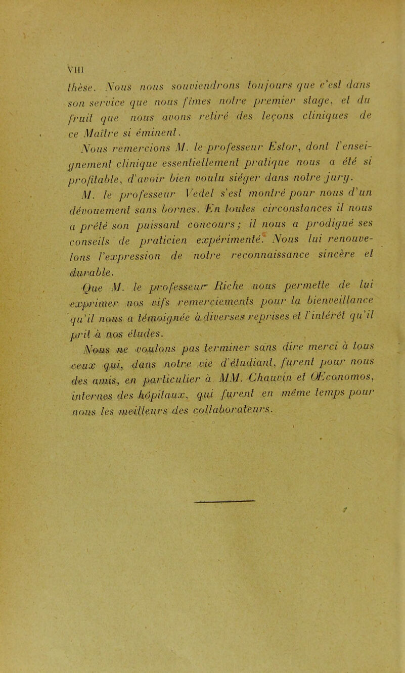 Ihèae. Xoun noiitt souviendrons loujoars ({ue r'csl dans son se/'vice que nous finies noire premier slage, el du friiil (pie nous avons relire des leçons cliniipies de ce Mailre si éminenl. Nous remercions M. le professeui- Kslor, donl l'ensei- pnemenl clinique essenliellemenl pratique nous a été si profilable, d'avoir bien voulu siéger dans noire jurg. M. le professeur Vedel s'esl montré pour nous d'un dévouement sans bornes. En Umles circonstances il nous a prêté son puissant concours; il nous a prodigué ses conseils de praticien expérimenté'! Nous lui renouve- lons l'expression de notre reconnaissance sincère el durable. Que M. le professeur liiche nous permelle de lui ■exprimer nos vifs remercieme-.nls pour la bienveillance 'qu'il naiis a témoignée à diverses reprises el l'intérêt qu'il prit a nos éludes. Nom ne ■voulons pas terminer sans dire merci à tous ceux qui, dans notre vie d'étudiant., furent pour nous des amis, en particulier à MM. Chauvin el OEconomos, internes des hôp)ilaux, qui furent en même temps pour nous les ■mei'l.leiirs des collaborateurs. f