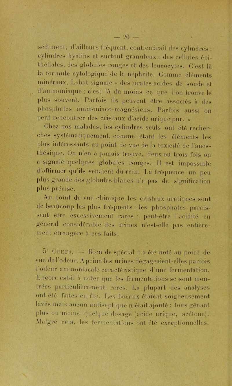 — ?0 scVlimeiil, (.raillcui s IVcqueiil, conliendrail des cyliiidr(*s : cylindres hyalins (^1, sniioni, f^n-annlenx ; des cellules ('*pi- lluMiales, (h's i^lohiiles ron<>'es el des Icncocytos. C’esL là la fonnnle cyloloni(|nc'de la néphidle. Coinnic élémenls minéi-anx, Lahat signale « des nrales acides de sonde et d’ainmonia(|ne ; c'<\sl là du moins ce (jue l’on trouve le plus souvent. Parfois ils peuvent être associés à des phosphates ammoniaco-magnésiens. Parfois aussi on [)eut renconirer des cristaux d’acide urique pur. » Pliez nos malades, les cylindres seuls ont été recher- chés systématiquement, comme étant les éléments les plus intéressants au point de vue de la toxicité de l’anes- thési(jue. On n’en a jamais trouvé, deux ou trois fois on a signalé quelques globules i-ouges. 11 est impossible d aftirmei' qu ils venaient du rein. La fréquence un peu plus grande des globules blancs n’a |ias de signification plus précise. Au point de vue chimique les cristaux uraliques sont de beaucoup les jilus fréquents : les phosphates parais- sent étr(' excessivement rares ; peut-êti'e l’acidité en général considérable des urines n’est-elle pas entière- ment élrangèi’e à ces faits. .)'* Odeuh. — Rien de spécial n'a été noté au point de vue derodeur. A peine les urines dégageaient-elles parfois 1 odeui- ammoniacale cai'acléristique d’une fermentation. Lncoi’e est-il à injler (jue les fermentalions se sont mon- trées particulièrement rares. La |)lupart des analyses ont été lait('s ('ii été. Les bocaux étaient soigneusement lavés mais aucun anlise|)ti(pie n’élail ajonlé : Ions gênant pins ou irloins (]ii('h|ne dosage (acide ui-i(jue, acétone). Malgré c(da, les fermenlations ont été ('xccplionnelh's.