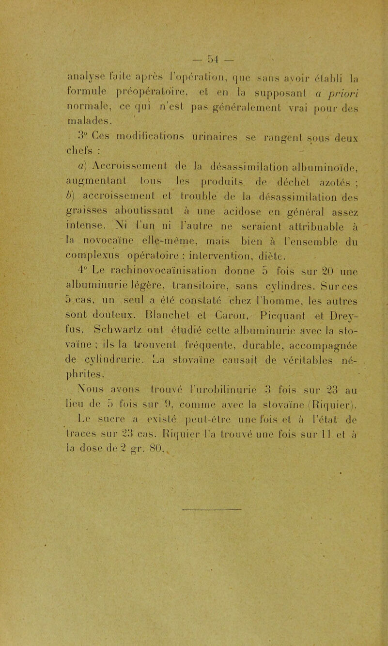 analyso Tuile après rojX'ralicjii, (pic sans av(>ir forimilc pivoperaLoire, et (m la supposanl normale, ce (jui n csL pas géiiéralcnieiiL vrai malades. ('dal)li la a jjrio/'l pour des d“ Ces modilicaLions urinaires se l’angciiL sous deux cliefs : a) Accroissemenl de la désassimilalion albuminoïde, augmenlaiiL Lous les produils de dèeheL azoL(‘s ; b) accroissemenL eL Iroulale d(‘ la désassimilaLion des graisses ahoulissaiiL à une acidose en général assez inLense. Ni run ni l’autre ne seraienL aLLribuable à la novocaïne elle-même, mais bien à l’ensemble du complexus opéraLoire ; inLervention, dièLe. 4° Le raebinovocaïnisaLion donne 5 fois sur 20 une albuminurie légère, LransiLoire, sans cylindres. Sur ces 5 cas, un seul a été consLaLé chez l'homme, les aulres sonL douteux. Blanchet eL Caron, PiccjuauL eL Drey- lus, Schwartz ont étudié cette albuminurie avec la sto- vaïne ; ils la U'ouvenL fréquente, durable, accompagnée de cylindrurie. La sLovaïne causait de véritables né- phrites. Nous avons trouvé l’urobilinurie d fois sur 23 au lieu de o fois sur 0, comme avec la stovaïne (Riquier). Le sucre a existé peut-être une fois et à l’état de traces sur 23 cas. Biijuier l’a trouvé une fois sur 11 et à