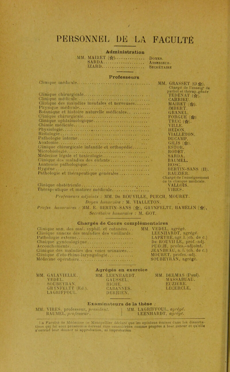 PEIISONNEI. ÜE l.A FACULTÉ Administration MM. MAIÉÉT (*) Doyen. SARDA Assbsskuii. IZARD Sechétaike Professeurs Cliniciiic médicalfi Clinique chirurgicale Clini(|ue médicale Cliuiqiie des maladies meutales et nerveuses IMiysique médicale Botanique et histoire naturelle médicales.. . Clini(jue chirurgicale Clinique ophtalmologique Chimie médicale Physiologie Histologie Pathologie interne Anatomie Clinique chirurgicale infantile .et orthopédie. 'Microbiologie Médecine légale et to.\icologie Clinique des maladies des enfants Anatomie pathologique Hygiène Pathologie et thérapeutique générales Clinique obstétricale Thérapeutique et matière médicale MM. GRASSET (üîft). Chargé do l’eoseig* de pathol et thérap.gé^nér TEDENAT (*). CARRIEU. MAI R ET {❖). IMBERT. GRANEL. FORGUE {^) TRUC m. VILLE. REDON. VIALLETON. DUCAMP. GILIS (*). ESTOR. RODET. SARDA. BAÜMEL. BüSC. BERTIN-SANS (H). RAUZIElt. Cliargé de l'enseignement do la cliniiiue médicale. VALLÜlS. VIRES. Projesseurs adjoints : xMM. De ROUVILLE, PUECH, MOURET. Doyen honoraire : M. VIALLETON. Profes. honoraires : MM. E. BERTIN-SANS GRVNFELTT, IIAMELIN (*), Secrétaire honoraire : .M. GOT. Chargés de Cours complémentaires Clinique ann. des mal. syphil. et cutanées... MM. VEDEL, agrégé. Clinique anne.xe des maladies des vieillards. LEENI1.\RDT, agrégé. Pathologie externe LAPEYRE,agr. 1.(ch. de c.) Clinique gynécologique De ROUVII LE, prof.-adj. Accouchements.... PUECH, profes.-adjoint. Clinique des maladies des voies urinaires... JEANBRAU, a. 1. (ch. dec.) Clinique d’oto-rhino-laryngologie MOURET, profes.-adj. Médecine opératoire SOUBEYR.VN, agrégé. MM. GALAVIELLE. VEDEL. SOUBEYRAN. GRVNFELTT (Kd.). LAGRIFFOUL. Agrégés en exercice MM. LEENHARDT. GAUSSEE. RICHE. CA BANNES. DERRIEN. MM. DELMAS (Paul). .MASSABUAU. EUZIERE. LECEBCLE, Examinateurs de la thèse ; MM. VIRES, professeur, président. I ,MM. LAGRIFFOUL, ayréÿé. R.AUMEL, pro/esseMc. | LEEN1L\RDT, agrégé. l a K.'ioiihé do Modocino do MoiitpeUior déclare que les opiuions émises dans les disserta- tions qui lui sont présentons doivent être cousiderées comme propres à leur auteur oi qu’elle n’entciid leur donuiT ni approhation, ni improbation