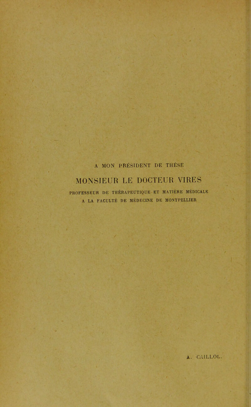 A MON PRÉSIDENT DE THÈSE MONSIEUR LE DOCTEUR VIRES PROFESSEUR DE THÉRAPEUTIQUE ET MATIÈRE MÉDICALE A LA FACULTÉ DE MÉDECINE DE MONTPELLIER /