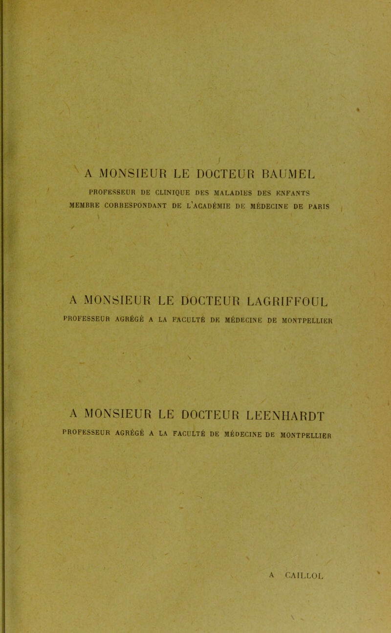 A MONSIEUR LE DOCTEUR RAUiVlEL PROFESSEUR DE CLINIQUE DES MALADIES DES ENFANTS MEMBRE CORRESPONDANT DE l’aCADÉMIE DE MÉDECINE DE PARIS A MONSIEUR LE DOCTEUR LAGRIEEOUL PROFESSEUR AGRÉGÉ A LA FACULTÉ DK MÉDECINE DE MONTPELLIER A MONSIEUR LE DOCTEUR LEENHARDT PROFESSEUR AGRÉGÉ A LA FACULTÉ DE MÉDECINE DE MONTPELLIER