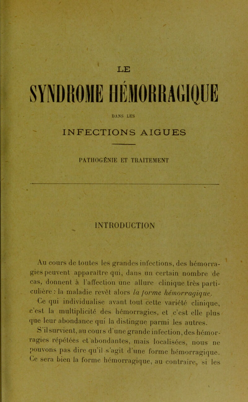 LE r DANS LES INFECTIONS AIGUES PATHOGÉNIE ET TRAITEMENT INTRODUCTION Au cours de toulcs les grandes inreclions, des hémoi-ra- gies peuvent apparaître qui, dans un certain nombre de cas, donnent à l’alTection une allure clinique très paidi- culière : la maladie revêt alors la {orme hémorraqique. Ce qui individualise avant tout cette variété clinique, c’est la multiplicité des hémorragies, et c’est elle plus (lue leur abondance qui la distingue parmi les autres. S’il survient, au cours d’une grande infection, des hémor- ragies répétées et abondantes, mais localisées, nous ne pouvons pas dire qu il s agit d une lorme hémorragique. Ce sera bien la forme hémotM'agique, au contrair-e, si les