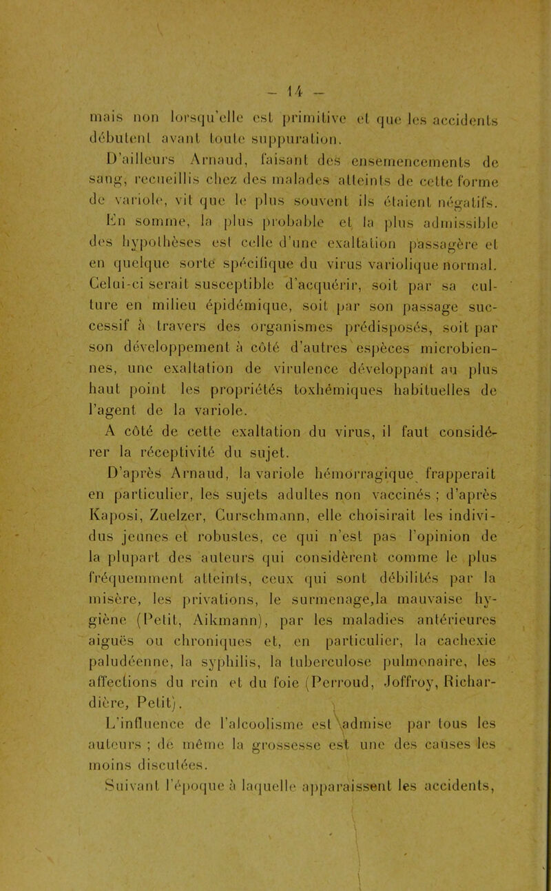 mais non lorsqu’elle esL primitive et que les accidents débiileiil avant toute suppuration. l) ailleurs Arnaud, taisant des ensemencements de sang, recueillis chez des malades atteints de cette forme de variole, vit que le plus souvent ils étaient négatifs. Kn somme, la |)lus |)robable et la plus admissible des hypothèses est celle d’une exaltation passagère et en quelque sorte spécilique du virus variolique normal. Celui-ci serait susceptible d’acquérir, soit par sa cul- ture en milieu épidémique, soit par son passage suc- cessif è travers des organismes prédisposés, soit par son développement à côté d’auti'es espèces mici*obien- nes, une exaltation de virulence développant au plus haut point les propriétés toxhémiques habituelles de l’agent de la variole. A côté de cette exaltation du virus, il faut considé- rer la réceptivité du sujet. D’après Arnaud, la variole hémorragique frapperait en particulier, les sujets adultes non vaccinés ; d’après Kaposi, Zuelzer, Curschmann, elle choisirait les indivi- dus jeunes et robustes, ce qui n’est pas l’opinion de la plupart des auteurs qui considèrent comme le,plus fréquemment atteints, ceux qui sont débilités par la misère, les privations, le surmenage,la mauvaise hy- giène (Petit, Aikmann), par les maladies antérieures aiguës ou chroniques et, en particulier, la cachexie paludéenne, la syphilis, la tuberculose pulmonaire, les affections du rein et du foie (Perroud, Joffroy, Richar- dière. Petit). -, L’inlluence de l’alcoolisme est^,^admise par tous les auteurs ; de môme la grossesse e.st une des causes les moins discutées. Suivant réj)oque à laquelle apparaissent les accidents.