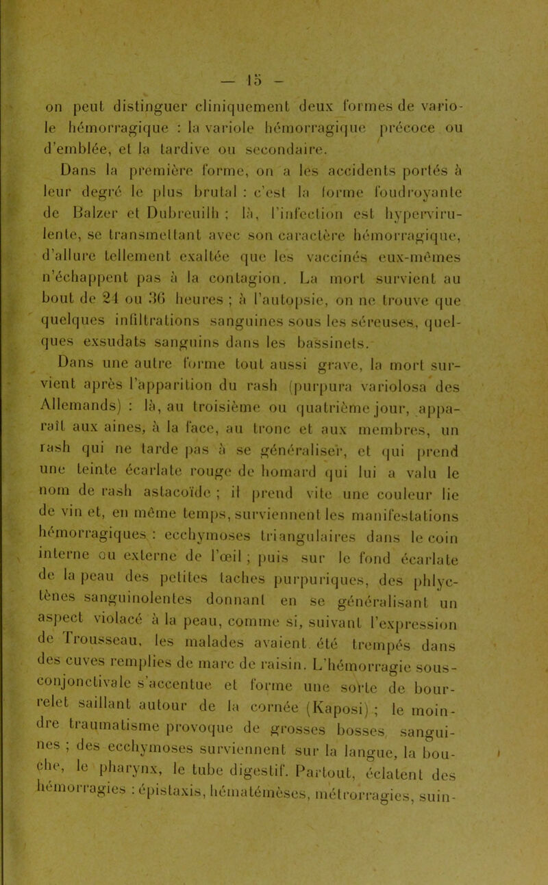 on peut distinguer cliniquement deux rormes de vai*io- le hémorragique : la variole hémorragique précoce ou d’emblée, et la tardive ou secondaii’e. Dans la première l'orme, on a les accidents poi’tés à leur degré le plus brutal ; c’esl la forme foudroyante de Dalzer et Dubreuilh ; là, l’infeclion est hypcrvii’u- lenle, se transmellant avec son caractère hémon'agique. d’allure tellement exaltée que les vaccinés eux-mènies n’échapj)ent pas à la contagion. La mort sui'vient au bout de 24 ou 30 heures ; à l’autopsie, on ne trouve (jue quelques infiltrations sanguines sous les séreuses, (juel- ques exsudats sanguins dans les bassinets. Dans une autre forme tout aussi grave, la mort sur- vient après l’apparition du rash (purpura variolosa des Allemands) : là, au troisième ou quatrième jour, aj)pa- raît aux aines, à la lace, au tronc et aux membres, un rash qui ne tarde |)as à se généraliser, et (|ui prend une teinte écarlate rouge de homard (jui lui a valu le nom de rash astacoide ; il |)reiul vite une couleur lie de vin et, en môme tem[)s, surviennent les manifestations hémorragiques : ecchymoses triangulaires dans le coin interne ou externe de l’œil; puis sur le fond écarlate de la peau des petites taches purpuriques, des [)hlyc- tènes sanguinolentes donnant en se généralisant un aspect violacé à la peau, comme si, suivant l’ex{)ression de frousscau. les malades avaient été trempés dans des cuves remplies de marc de raisin. L’hémorragie sous- conjonctivale s’accentue et forme une sorte de bour- relet saillant autour de la cornée (Kaposi) ; le moin- dre traumatisme provoque de grosses bosses sangui- nes ; des ecchymoses surviennent sui' la langue, la bou- che, le pharynx, le tube digestif. Partout, éclatent des hémoi-i-agies : épistaxis, hématémèses, métrorragies, suin-