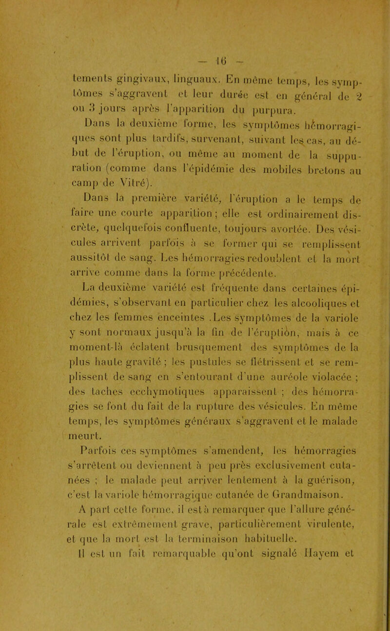 tements gingivéïux, linguaux. En mOme tcnnps, les syinp- Lùines s’aggravent et leur durée est en général de 2 ou 'A jours après l’apparition du purpura. üans la deuxième rorinc, les symptômes h^nnorragi- ques sont plus tardifs, survenant, suivant Ics^ cas, au dé- but de l’druption, ou môme au moment de la suppu- ration (comme dans l’épidémie des mobiles bretons au camp de Vitré). Dans la première variété, l'éruption a le temps de faire une courte apparition; elle est ordinairement dis- crète, quelquefois confluente, toujours avortée. Des vési- cules arrivent parfois à se former qui se remplissent aussitôt de sang. Les hémorragies redoublent et la mort arrive comme dans la forme précédente. La deuxième variété est fréquente dans certaines épi- démies, s’observant en particulier chez les alcooliques et chez les femmes enceintes .Les symptômes de la variole y sont normaux jusqu’à la fin de l’éruptiôn, mais à ce moment-là éclatent brusquement des symptômes de la plus haute gravité ; les pustules se flétrissent et se rem- plissent de sang en s’entourant d’une auréole violacée ; des taches ecchymotiques apparaissent ; des hémorra- gies se font du fait de la rupture des vésicules. En môme temps, les symptômes généraux s’aggravent et le malade meurt. Parfois ces symptômes s’amendent, les hémorragies s’arrêtent ou deviennent à peu près exclusivement cuta- nées ; le malade peut arriver lentement à la guérison, c’est la variole hémorragique cutanée de Grandmaison. A part cette forme, il est à remarquer que l’allure géné- rale est extrômement grave, j)articulièrement virulente, et que la mort est la terminaison habituelle. Il est un fait remarquable qu’ont signalé Ilayem et