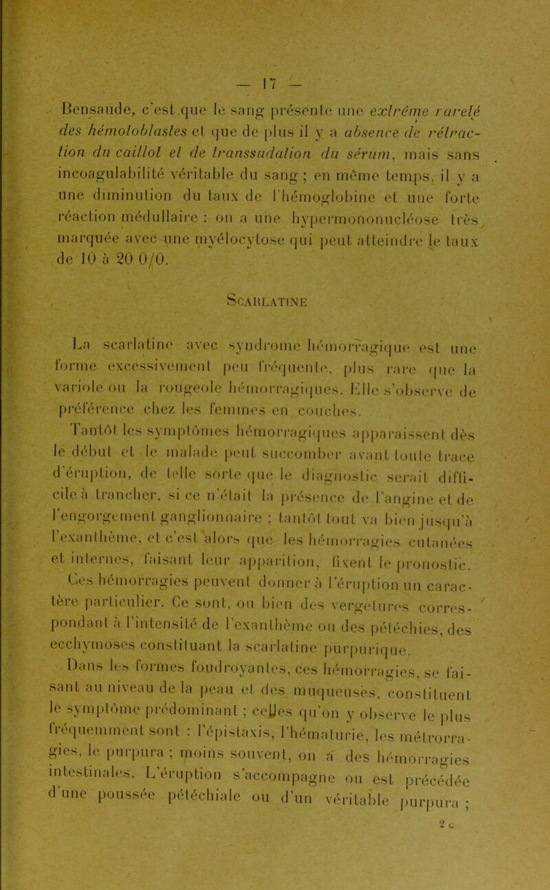 Bensaïulo, c’osl que le sang présonU^ une exircme rareté (les hénioloblasles cl (jue de plus il y a absence de rétrac- tion du caillot et de transsndation du sérum^ mais sans incoagiilabilité véritable du sang; e?i même temps, il y a une diminulion du taux de l’iiémoglobinc (;l une forte !*éaction médullaire : on a une liypeiMuononucléose très marquée avec une myélocytose (jui |)eut atteindre le taux de 10 à 20 0/0. La scarlatine av(‘c syndi’onu' bémorragirpie est une forme excessivement |)ou |■ré(Juenl(^ plus rare que la variole ou la rougeole liémoi’ragicpu's. bdle s’obscu've de Tantôt les symptômes hémorragi(jues a|)pai-aissenl dès le début et le malad<‘ peut succomber avant toute trace tere |iarticulier. Ce .sont, ou bnm des vergelur(‘s cori*(*s pondant à rintensité de l’exantln' ’ ecchymoses constituant la scarlatine purinirifiue. ScAHLATiNE 1 iiwu.uuiie, les meli-orra- iNcnl, on a des hémorragies iccompagne ou est précédée ou d un véritable puiquii’a ; 2 c