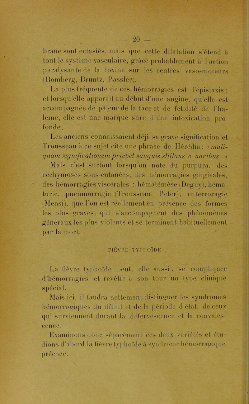 - ^20 — l)i‘ane sont ectasiés, mais (jue ceth' dilatation s’étend ^ tonl le système vasculaire, grâce probablement à raction paralysante de la loxine sur les centres vaso-moleurs (Romberg, Bruntz, Passler). La plus fréquenle de ces hémorragies est l’épistaxis; et lorsqu’elle apparaît au début d’une angine, qu’elle est accompagnée de ))àleur de la face et de fétidité de l’Iia- leine, elle est une marque sûre d’une intoxication pro- fonde. Les anciens connaissaient déjà sa grave signitication et Trousseau à ce sujet cite une phrase de ITérédia : « mali- (jnani significalionem prœbel sanguis slillans e narib.us. » Mais c’est surtout lorsqu’on note du purpura, des ecchymoses sous-cutanées, des hémori-agies gingivales, des hémorragies viscérales : hématémèse (Deguy), héma- turie, pneumorragie (Trousseau, Peter), enterroragie i Mensi), que l’on est réellement en présence des formes les plus graves, qui s’accompagnent des phénomènes généraux les plus violents et se terminent habituellement par la mort. FIÈVRE TYPHOÏDE I^a lièvre typhoïde |)eut, elle aussi , se compliquer d’hémorragies et revêtir à son toui' un type clini(]ue Mats ici, il faudra nettement distinguer les syndromes hémorragi(pics du début et de la période d’étal, de ceux qui sui'vicnncnt durant la défervescence et la convah's- cence. l']xaminons donc sé|)arément ces deux variétés et étu- dions d’aboi'd la (ièvi-e ty|dioïd(' à syndroiiu'liémoi-ragique précoce.