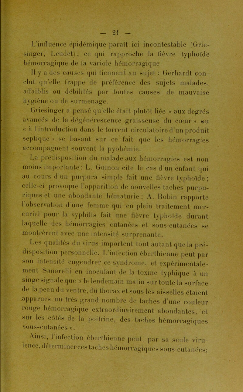 L’influence épideiniquc j)araît ici incontestable (Grie- singer, Lendcît), ce qui i-approclie la fièvre typhoïde hémon’agique de la variole hémorragique. Il y a des causes (pii tiennent au sujet : Gerhai’dt con- clut qu’elle l‘ra|)pe de j)i-élerence des sujets malades, aflaiblis ou débilités [>ar toutes causes de mauvaise hygiène ou de surmenage. Gfiesinger a pensé qu’elle était [)lut()t liée « aux degrés avancés de la dégénérescence graisseuse du cœui’» ou « à I introduction dans le tori’ent cii’culatoii’cd'un jiroduit septicpie » se basant sui* ce l'ait que les hémori’agies accompagnent souvent la pyohémie. La j)r<‘disposition du malade aux hémori’agies est non moins im|)ortante: L. Guimjii cite le cas d’un enfant qui au coiii-s d’un pui-pura simple fait une fièvre tyjihoïde ; celle-ci pi‘ov(xpie I ajipai’ition de iKJuvelles taches pur|)u- l’icpies et uiu^ abondantes h(*maturi(s ; .\. Robin rapporte l’observation d’une femme qui en plein traitement mer- curiel pour la syphilis fait une lièvre typhoïde dui'ant lafjuelle des hémorragies cutanées et sous-cutanées se monti-èrent avec une intensité surprenante. Les (jualités du virus importent tout autant que la pré- disp(jsili(jii pers(jnnelle. L inlection éberthienne peut pai* son intensité engendrer ce syndrome, et exiiérimentale- ment Sanarelli en inoculant de la toxine typhicjue à un singe signale que « le lendemain matin sur toute la surface de la peau du ventre, du thorax et sous les aisselles étaient .apparues un très grand nombre de taches d’une couleur louge hémorragique extraordinainmient abondantes, et sur les côtés de la poitrine, des taches hémorragiques sous-cutanées ». Ainsi, 1 infection éberthienne jieut, par sa seule viru- lence, determinerces taches hémorragicjues sous-cutanées;