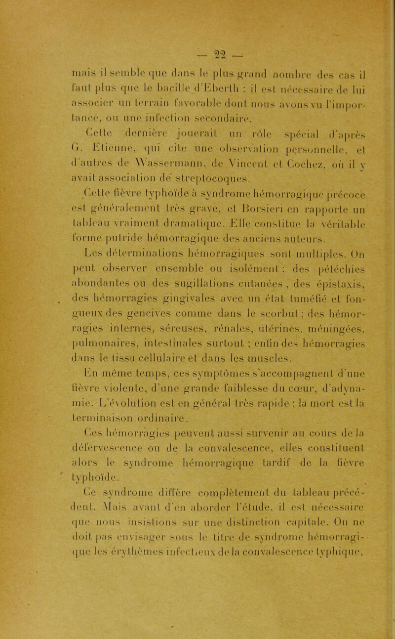 iii.iis il S('ml)le (|iic dnns I(‘ plus <j^r;iii(l nomhi-c des c,as il l'cnil pins (pic le hacillc d’l^]l)ciili : il csl iKua-ssnire de lui assocucr un ü'rraiii lavorahic (ioiil nous avons vu l’iiiipor- taiK'.c, ou une infeeliou seeoiulair(‘. Celle derni(‘i-e jouerail un r<')lc sjiécial d’après (ï. l’^lienne, ipii ciLe une ohsei'valion p(.'rsonnelle, el d’aulres de Wassennann, de Vincenl cl Codiez, où il v ' X) avail association de slreplocotjiies. Cette fièvre ty|)hoïdeà syndrome luhnorra^irpie précoce est généralement très grave, el Horsieri en raj)[)ortc un lalileau vraiment dramaliijue. Klle constitue la véritable rorme juilride hémorragique des anciens auteurs. Les déterminations hémorragiques sont multiples. ()n peut observer ensemble ou isolément : des [lélécliies abondantes ou des sugillations cutanées , des épistaxis, des hémorragies gingivales avec un état lumélié et tbii- gueuxdes gencives comme dans le scorbut; des hémor- ragies internes, séreuses, rénales, utérines, méningées, pulmonaires, inteslinales surtout ; entindes hémorragies dans le tissu cellulaire et dans les muscles. Lu même temps, ces sympbunes s’accompagnent d’une lièvre violente, d’une grande (aiblesse du cœur, d’adyna- mie. L’évolution est en général très rapide-; la mort est la terminaison ordinaire. Ces hémorragies peuvent aussi survenir au cours delà dérervescence ou de la convalescence, elles constituent aloi's le syndrome hémon’agique tardif de la lièvre tyj)hoïde. Ce syndrome diffère complètement du tableau précé- dent. Mais avant d’en aboiMer l’étude, il est nécessaire (pie nous insislions sur une distinction capitale. On ne doit pas envisager sous le litre de syndrome hémorragi- (|ue les éi'ylhèmes infeclieux de la convalescence typhi(ju(\